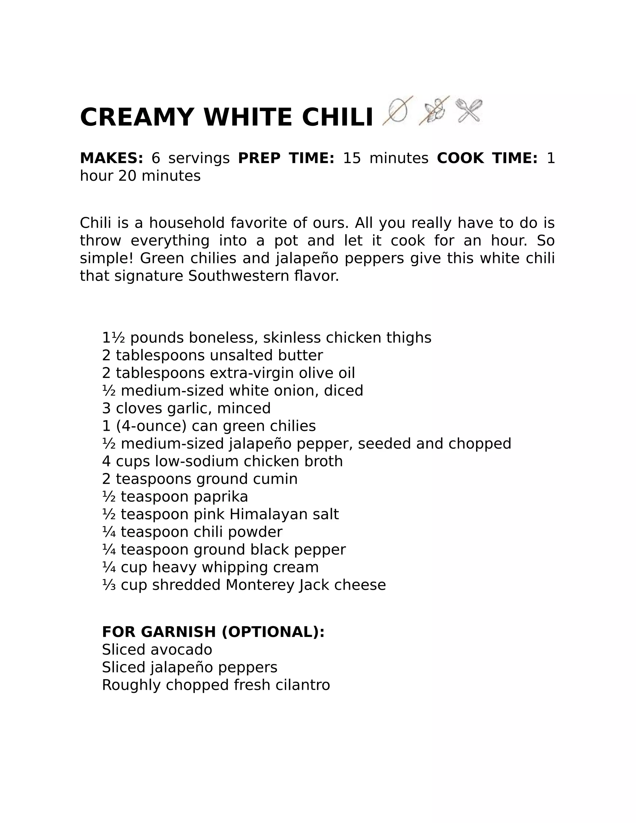CREAMY WHITE CHILI
MAKES: 6 servings PREP TIME: 15 minutes COOK TIME: 1
hour 20 minutes
Chili is a household favorite of ours. All you really have to do is
throw everything into a pot and let it cook for an hour. So
simple! Green chilies and jalapeño peppers give this white chili
that signature Southwestern ﬂavor.
1½ pounds boneless, skinless chicken thighs
2 tablespoons unsalted butter
2 tablespoons extra-virgin olive oil
½ medium-sized white onion, diced
3 cloves garlic, minced
1 (4-ounce) can green chilies
½ medium-sized jalapeño pepper, seeded and chopped
4 cups low-sodium chicken broth
2 teaspoons ground cumin
½ teaspoon paprika
½ teaspoon pink Himalayan salt
¼ teaspoon chili powder
¼ teaspoon ground black pepper
¼ cup heavy whipping cream
⅓ cup shredded Monterey Jack cheese
FOR GARNISH (OPTIONAL):
Sliced avocado
Sliced jalapeño peppers
Roughly chopped fresh cilantro
 