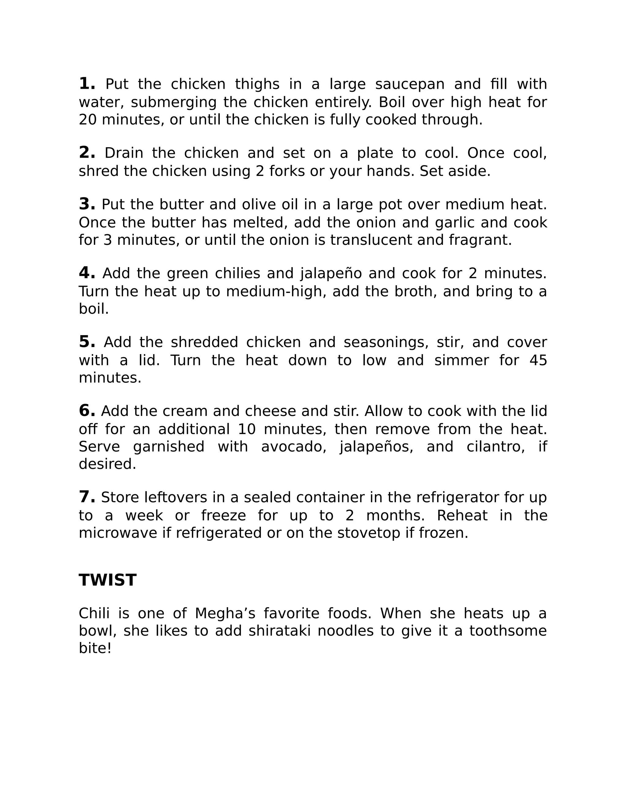 1. Put the chicken thighs in a large saucepan and ﬁll with
water, submerging the chicken entirely. Boil over high heat for
20 minutes, or until the chicken is fully cooked through.
2. Drain the chicken and set on a plate to cool. Once cool,
shred the chicken using 2 forks or your hands. Set aside.
3. Put the butter and olive oil in a large pot over medium heat.
Once the butter has melted, add the onion and garlic and cook
for 3 minutes, or until the onion is translucent and fragrant.
4. Add the green chilies and jalapeño and cook for 2 minutes.
Turn the heat up to medium-high, add the broth, and bring to a
boil.
5. Add the shredded chicken and seasonings, stir, and cover
with a lid. Turn the heat down to low and simmer for 45
minutes.
6. Add the cream and cheese and stir. Allow to cook with the lid
oﬀ for an additional 10 minutes, then remove from the heat.
Serve garnished with avocado, jalapeños, and cilantro, if
desired.
7. Store leftovers in a sealed container in the refrigerator for up
to a week or freeze for up to 2 months. Reheat in the
microwave if refrigerated or on the stovetop if frozen.
TWIST
Chili is one of Megha’s favorite foods. When she heats up a
bowl, she likes to add shirataki noodles to give it a toothsome
bite!
 