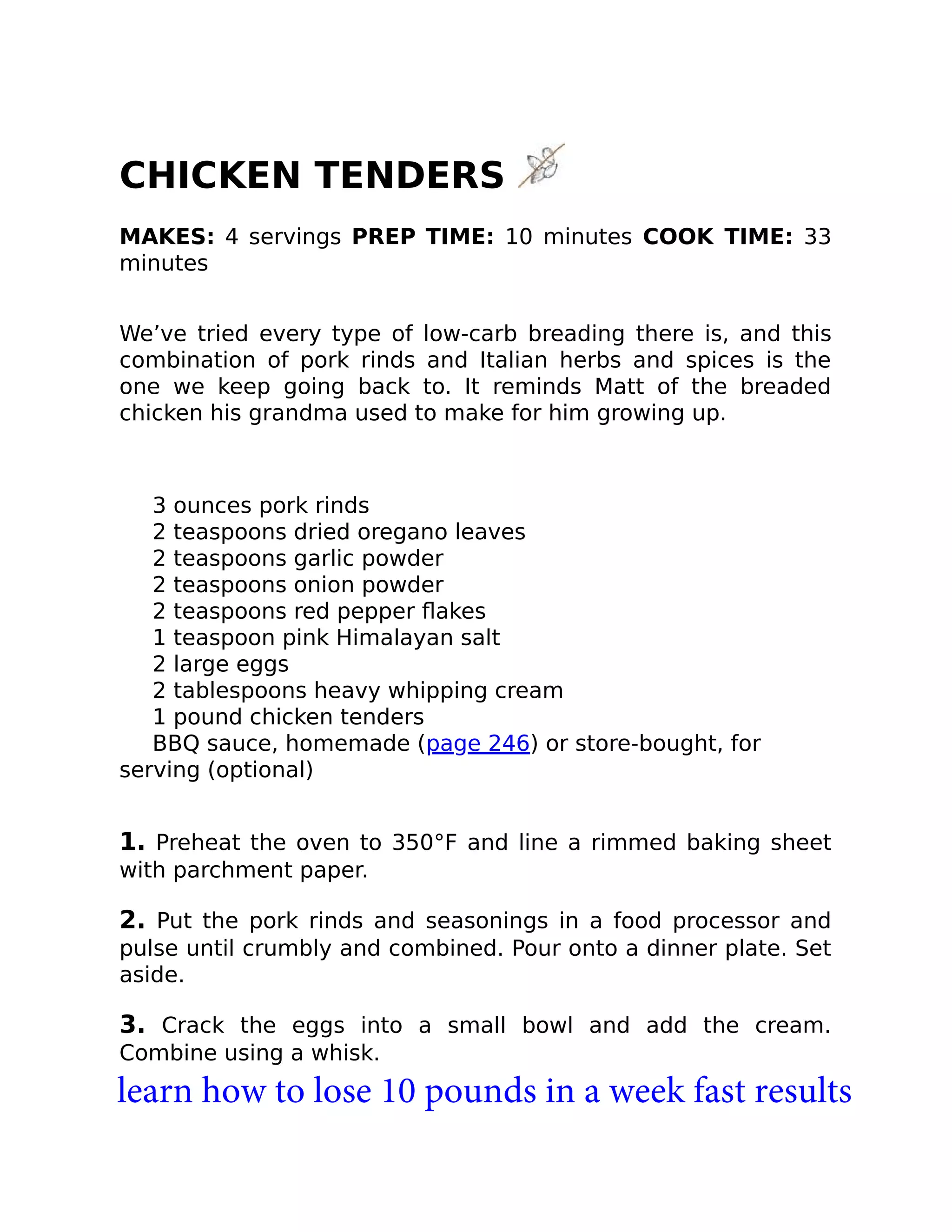 CHICKEN TENDERS
MAKES: 4 servings PREP TIME: 10 minutes COOK TIME: 33
minutes
We’ve tried every type of low-carb breading there is, and this
combination of pork rinds and Italian herbs and spices is the
one we keep going back to. It reminds Matt of the breaded
chicken his grandma used to make for him growing up.
3 ounces pork rinds
2 teaspoons dried oregano leaves
2 teaspoons garlic powder
2 teaspoons onion powder
2 teaspoons red pepper ﬂakes
1 teaspoon pink Himalayan salt
2 large eggs
2 tablespoons heavy whipping cream
1 pound chicken tenders
BBQ sauce, homemade (page 246) or store-bought, for
serving (optional)
1. Preheat the oven to 350°F and line a rimmed baking sheet
with parchment paper.
2. Put the pork rinds and seasonings in a food processor and
pulse until crumbly and combined. Pour onto a dinner plate. Set
aside.
3. Crack the eggs into a small bowl and add the cream.
Combine using a whisk.
learn how to lose 10 pounds in a week fast results
 