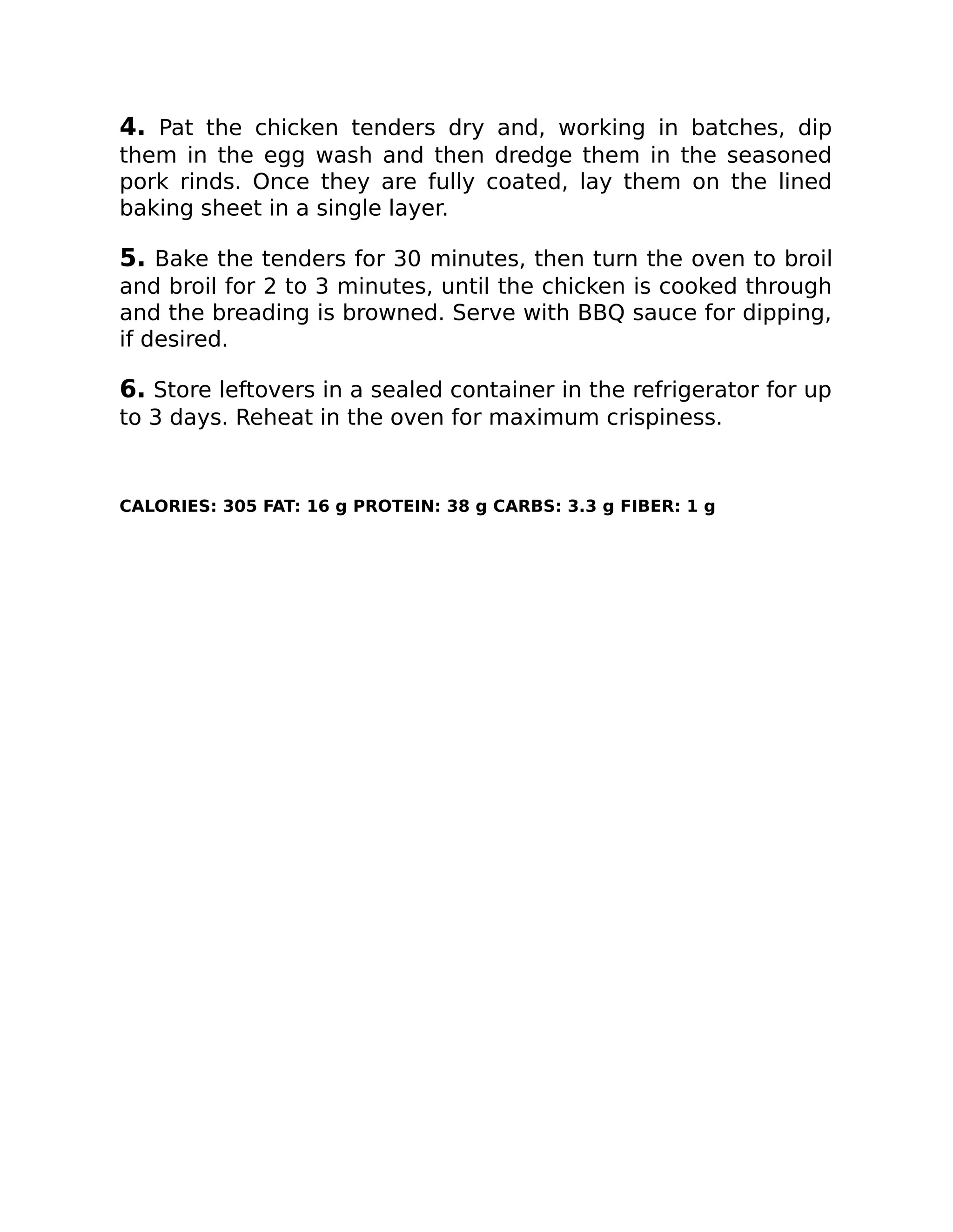 4. Pat the chicken tenders dry and, working in batches, dip
them in the egg wash and then dredge them in the seasoned
pork rinds. Once they are fully coated, lay them on the lined
baking sheet in a single layer.
5. Bake the tenders for 30 minutes, then turn the oven to broil
and broil for 2 to 3 minutes, until the chicken is cooked through
and the breading is browned. Serve with BBQ sauce for dipping,
if desired.
6. Store leftovers in a sealed container in the refrigerator for up
to 3 days. Reheat in the oven for maximum crispiness.
CALORIES: 305 FAT: 16 g PROTEIN: 38 g CARBS: 3.3 g FIBER: 1 g
 