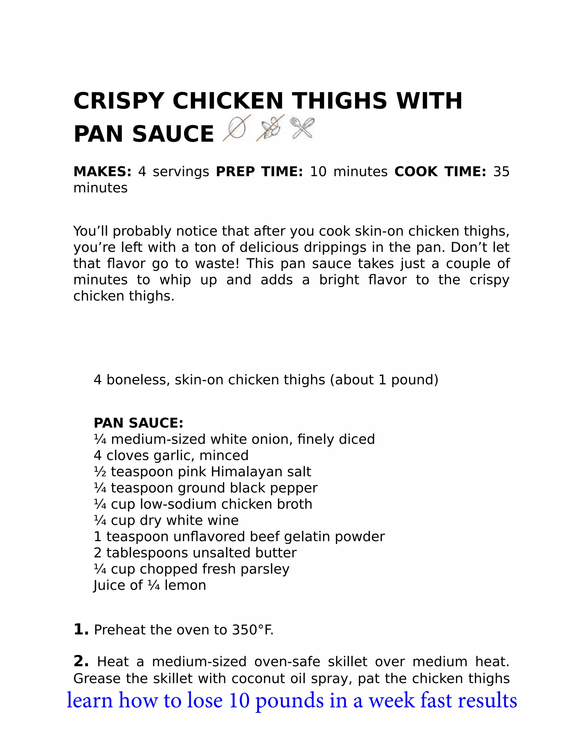 CRISPY CHICKEN THIGHS WITH
PAN SAUCE
MAKES: 4 servings PREP TIME: 10 minutes COOK TIME: 35
minutes
You’ll probably notice that after you cook skin-on chicken thighs,
you’re left with a ton of delicious drippings in the pan. Don’t let
that ﬂavor go to waste! This pan sauce takes just a couple of
minutes to whip up and adds a bright ﬂavor to the crispy
chicken thighs.
4 boneless, skin-on chicken thighs (about 1 pound)
PAN SAUCE:
¼ medium-sized white onion, ﬁnely diced
4 cloves garlic, minced
½ teaspoon pink Himalayan salt
¼ teaspoon ground black pepper
¼ cup low-sodium chicken broth
¼ cup dry white wine
1 teaspoon unﬂavored beef gelatin powder
2 tablespoons unsalted butter
¼ cup chopped fresh parsley
Juice of ¼ lemon
1. Preheat the oven to 350°F.
2. Heat a medium-sized oven-safe skillet over medium heat.
Grease the skillet with coconut oil spray, pat the chicken thighs
learn how to lose 10 pounds in a week fast results
 