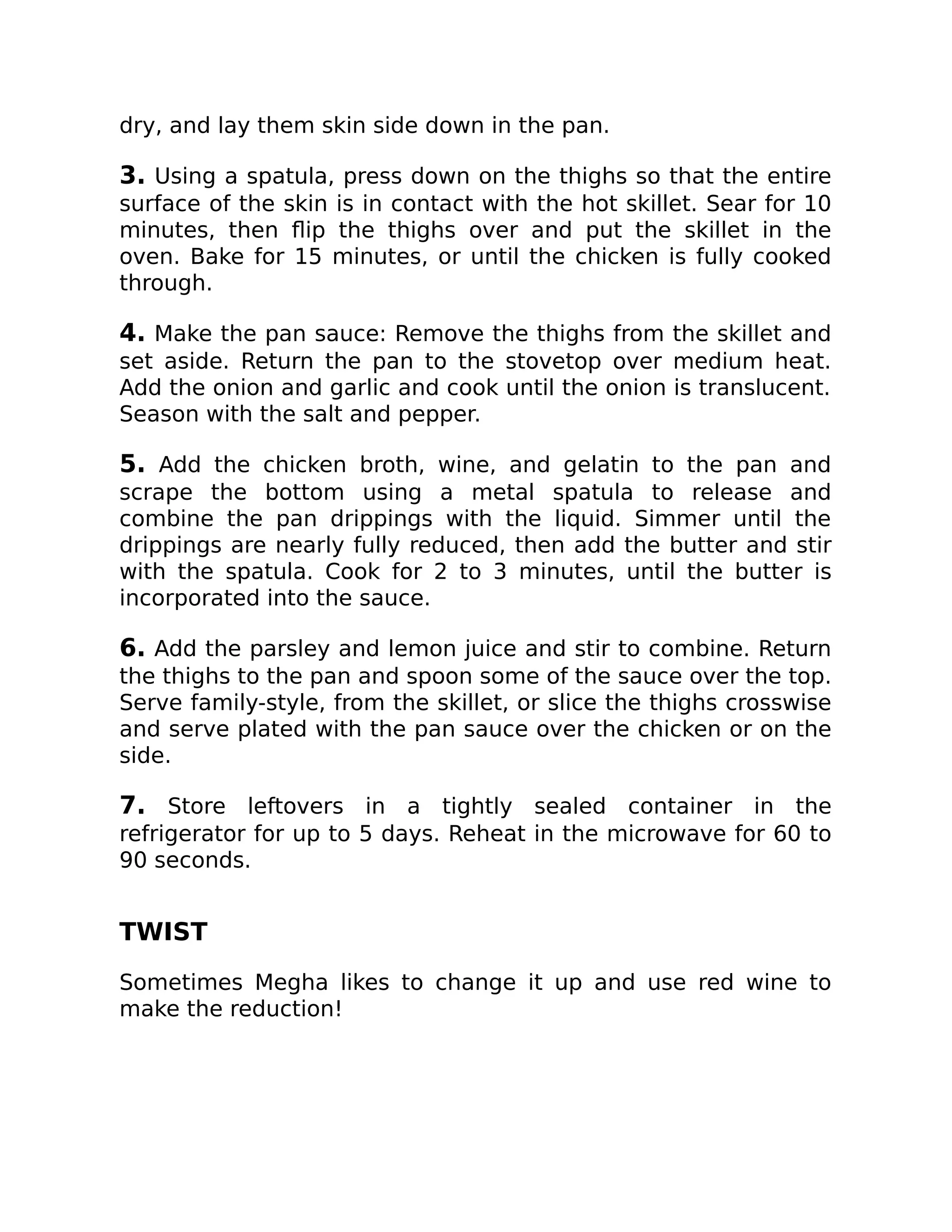 dry, and lay them skin side down in the pan.
3. Using a spatula, press down on the thighs so that the entire
surface of the skin is in contact with the hot skillet. Sear for 10
minutes, then ﬂip the thighs over and put the skillet in the
oven. Bake for 15 minutes, or until the chicken is fully cooked
through.
4. Make the pan sauce: Remove the thighs from the skillet and
set aside. Return the pan to the stovetop over medium heat.
Add the onion and garlic and cook until the onion is translucent.
Season with the salt and pepper.
5. Add the chicken broth, wine, and gelatin to the pan and
scrape the bottom using a metal spatula to release and
combine the pan drippings with the liquid. Simmer until the
drippings are nearly fully reduced, then add the butter and stir
with the spatula. Cook for 2 to 3 minutes, until the butter is
incorporated into the sauce.
6. Add the parsley and lemon juice and stir to combine. Return
the thighs to the pan and spoon some of the sauce over the top.
Serve family-style, from the skillet, or slice the thighs crosswise
and serve plated with the pan sauce over the chicken or on the
side.
7. Store leftovers in a tightly sealed container in the
refrigerator for up to 5 days. Reheat in the microwave for 60 to
90 seconds.
TWIST
Sometimes Megha likes to change it up and use red wine to
make the reduction!
 
