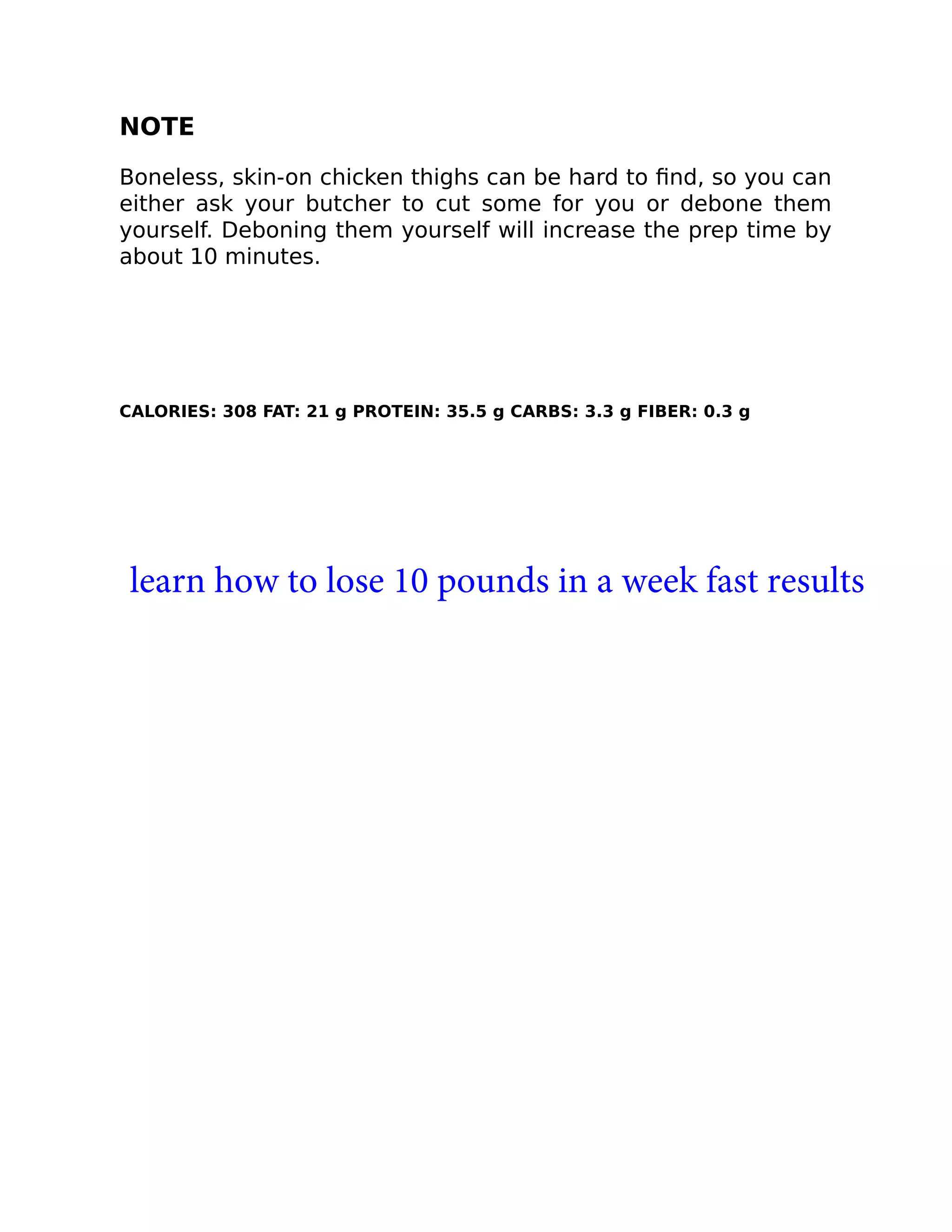 NOTE
Boneless, skin-on chicken thighs can be hard to ﬁnd, so you can
either ask your butcher to cut some for you or debone them
yourself. Deboning them yourself will increase the prep time by
about 10 minutes.
CALORIES: 308 FAT: 21 g PROTEIN: 35.5 g CARBS: 3.3 g FIBER: 0.3 g
learn how to lose 10 pounds in a week fast results
 