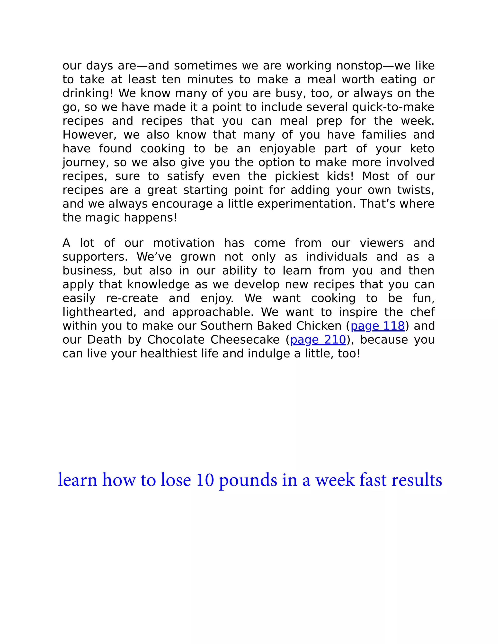 our days are—and sometimes we are working nonstop—we like
to take at least ten minutes to make a meal worth eating or
drinking! We know many of you are busy, too, or always on the
go, so we have made it a point to include several quick-to-make
recipes and recipes that you can meal prep for the week.
However, we also know that many of you have families and
have found cooking to be an enjoyable part of your keto
journey, so we also give you the option to make more involved
recipes, sure to satisfy even the pickiest kids! Most of our
recipes are a great starting point for adding your own twists,
and we always encourage a little experimentation. That’s where
the magic happens!
A lot of our motivation has come from our viewers and
supporters. We’ve grown not only as individuals and as a
business, but also in our ability to learn from you and then
apply that knowledge as we develop new recipes that you can
easily re-create and enjoy. We want cooking to be fun,
lighthearted, and approachable. We want to inspire the chef
within you to make our Southern Baked Chicken (page 118) and
our Death by Chocolate Cheesecake (page 210), because you
can live your healthiest life and indulge a little, too!
learn how to lose 10 pounds in a week fast results
 