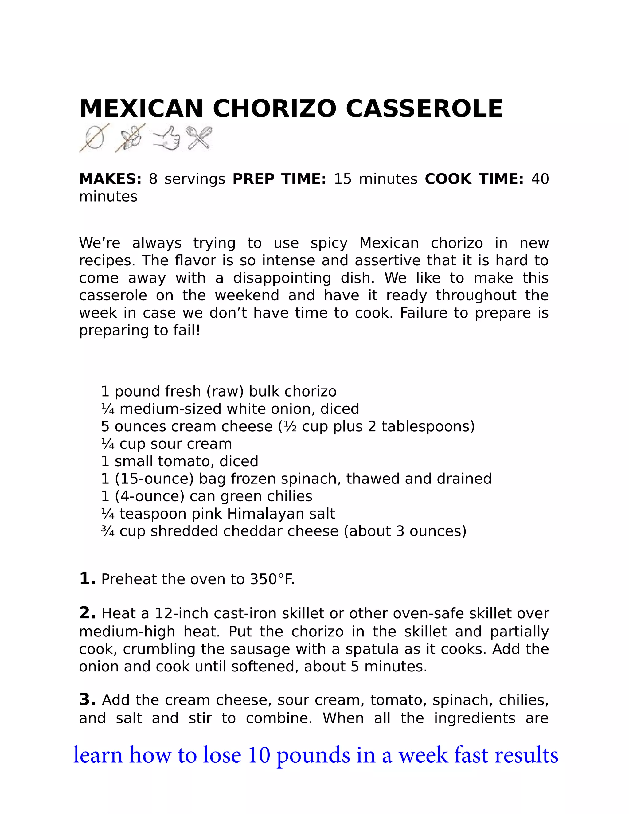 MEXICAN CHORIZO CASSEROLE
MAKES: 8 servings PREP TIME: 15 minutes COOK TIME: 40
minutes
We’re always trying to use spicy Mexican chorizo in new
recipes. The ﬂavor is so intense and assertive that it is hard to
come away with a disappointing dish. We like to make this
casserole on the weekend and have it ready throughout the
week in case we don’t have time to cook. Failure to prepare is
preparing to fail!
1 pound fresh (raw) bulk chorizo
¼ medium-sized white onion, diced
5 ounces cream cheese (½ cup plus 2 tablespoons)
¼ cup sour cream
1 small tomato, diced
1 (15-ounce) bag frozen spinach, thawed and drained
1 (4-ounce) can green chilies
¼ teaspoon pink Himalayan salt
¾ cup shredded cheddar cheese (about 3 ounces)
1. Preheat the oven to 350°F.
2. Heat a 12-inch cast-iron skillet or other oven-safe skillet over
medium-high heat. Put the chorizo in the skillet and partially
cook, crumbling the sausage with a spatula as it cooks. Add the
onion and cook until softened, about 5 minutes.
3. Add the cream cheese, sour cream, tomato, spinach, chilies,
and salt and stir to combine. When all the ingredients are
learn how to lose 10 pounds in a week fast results
 