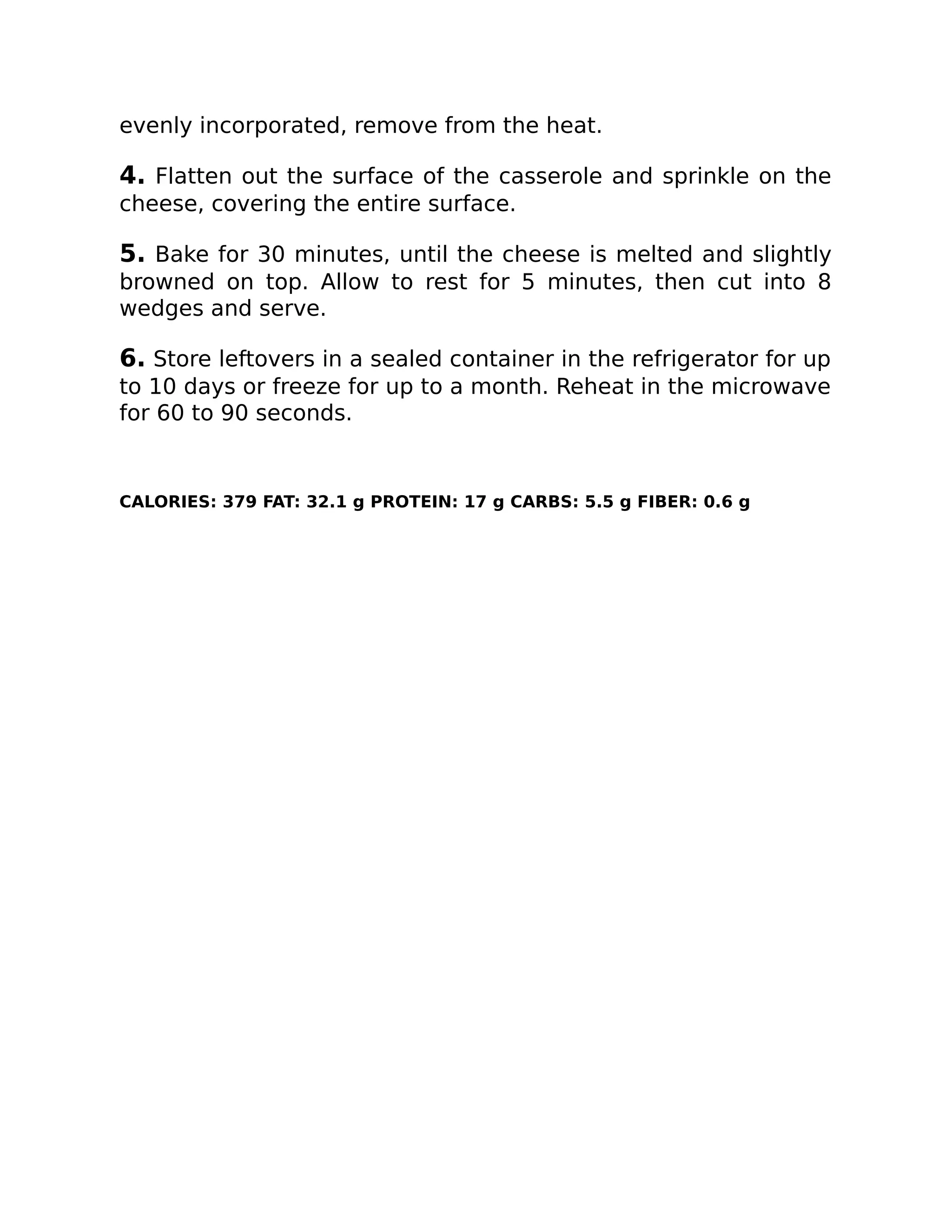 evenly incorporated, remove from the heat.
4. Flatten out the surface of the casserole and sprinkle on the
cheese, covering the entire surface.
5. Bake for 30 minutes, until the cheese is melted and slightly
browned on top. Allow to rest for 5 minutes, then cut into 8
wedges and serve.
6. Store leftovers in a sealed container in the refrigerator for up
to 10 days or freeze for up to a month. Reheat in the microwave
for 60 to 90 seconds.
CALORIES: 379 FAT: 32.1 g PROTEIN: 17 g CARBS: 5.5 g FIBER: 0.6 g
 