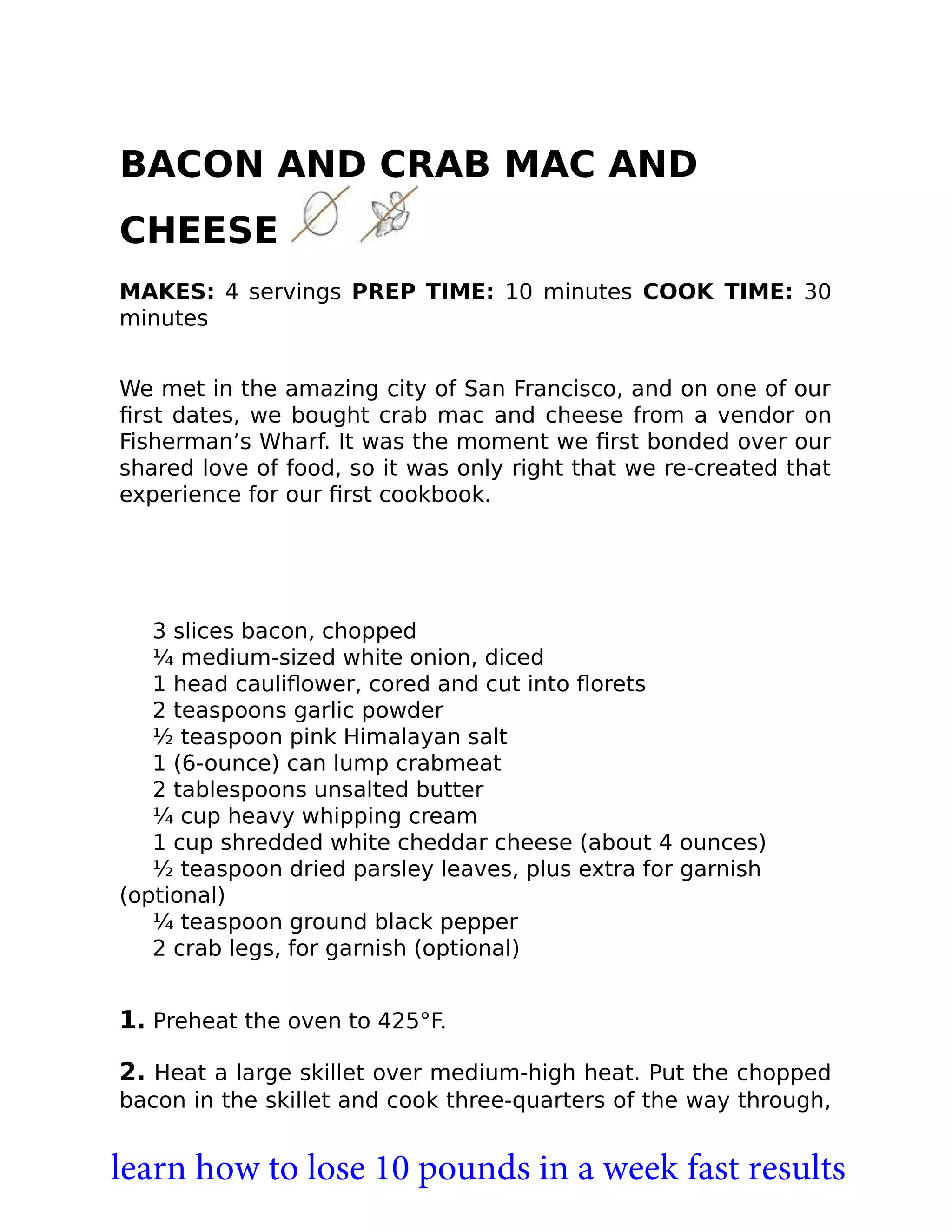 BACON AND CRAB MAC AND
CHEESE
MAKES: 4 servings PREP TIME: 10 minutes COOK TIME: 30
minutes
We met in the amazing city of San Francisco, and on one of our
ﬁrst dates, we bought crab mac and cheese from a vendor on
Fisherman’s Wharf. It was the moment we ﬁrst bonded over our
shared love of food, so it was only right that we re-created that
experience for our ﬁrst cookbook.
3 slices bacon, chopped
¼ medium-sized white onion, diced
1 head cauliﬂower, cored and cut into ﬂorets
2 teaspoons garlic powder
½ teaspoon pink Himalayan salt
1 (6-ounce) can lump crabmeat
2 tablespoons unsalted butter
¼ cup heavy whipping cream
1 cup shredded white cheddar cheese (about 4 ounces)
½ teaspoon dried parsley leaves, plus extra for garnish
(optional)
¼ teaspoon ground black pepper
2 crab legs, for garnish (optional)
1. Preheat the oven to 425°F.
2. Heat a large skillet over medium-high heat. Put the chopped
bacon in the skillet and cook three-quarters of the way through,
learn how to lose 10 pounds in a week fast results
 