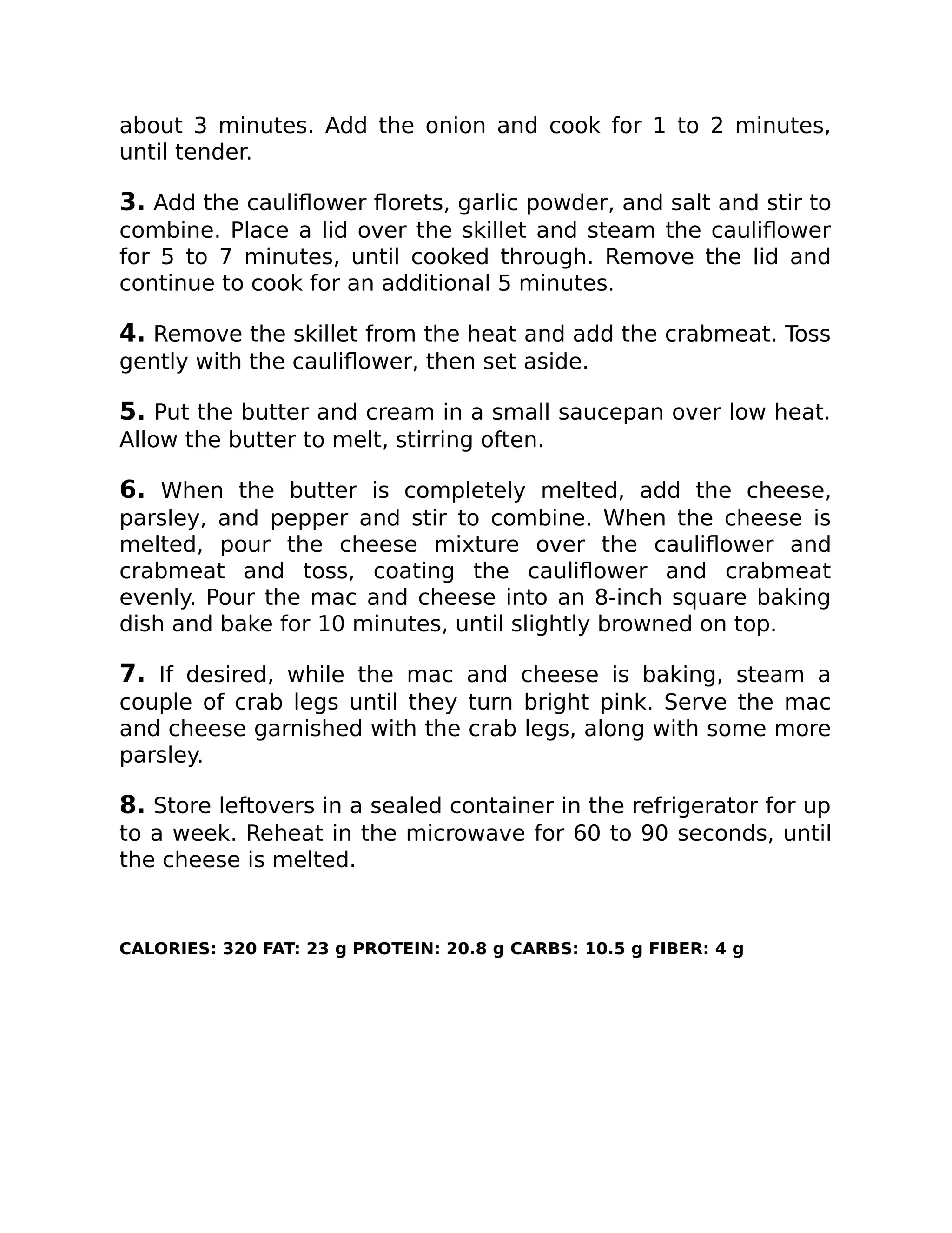 about 3 minutes. Add the onion and cook for 1 to 2 minutes,
until tender.
3. Add the cauliﬂower ﬂorets, garlic powder, and salt and stir to
combine. Place a lid over the skillet and steam the cauliﬂower
for 5 to 7 minutes, until cooked through. Remove the lid and
continue to cook for an additional 5 minutes.
4. Remove the skillet from the heat and add the crabmeat. Toss
gently with the cauliﬂower, then set aside.
5. Put the butter and cream in a small saucepan over low heat.
Allow the butter to melt, stirring often.
6. When the butter is completely melted, add the cheese,
parsley, and pepper and stir to combine. When the cheese is
melted, pour the cheese mixture over the cauliﬂower and
crabmeat and toss, coating the cauliﬂower and crabmeat
evenly. Pour the mac and cheese into an 8-inch square baking
dish and bake for 10 minutes, until slightly browned on top.
7. If desired, while the mac and cheese is baking, steam a
couple of crab legs until they turn bright pink. Serve the mac
and cheese garnished with the crab legs, along with some more
parsley.
8. Store leftovers in a sealed container in the refrigerator for up
to a week. Reheat in the microwave for 60 to 90 seconds, until
the cheese is melted.
CALORIES: 320 FAT: 23 g PROTEIN: 20.8 g CARBS: 10.5 g FIBER: 4 g
 
