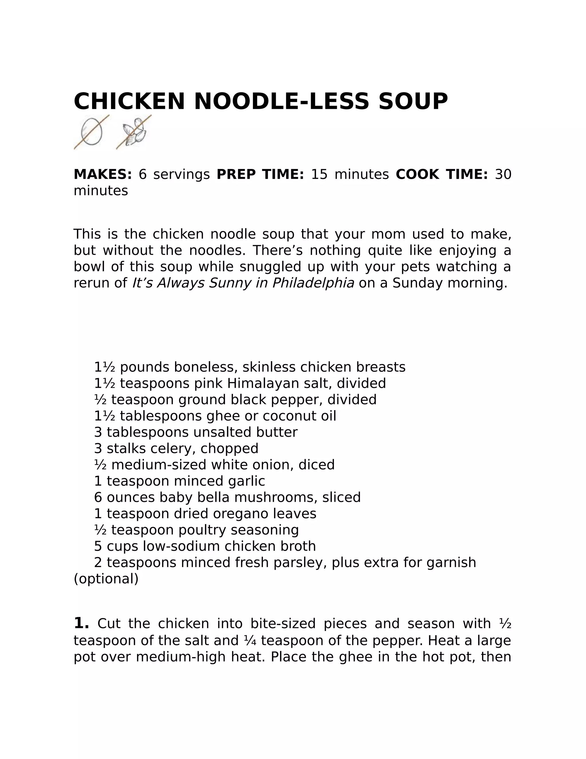 CHICKEN NOODLE-LESS SOUP
MAKES: 6 servings PREP TIME: 15 minutes COOK TIME: 30
minutes
This is the chicken noodle soup that your mom used to make,
but without the noodles. There’s nothing quite like enjoying a
bowl of this soup while snuggled up with your pets watching a
rerun of It’s Always Sunny in Philadelphia on a Sunday morning.
1½ pounds boneless, skinless chicken breasts
1½ teaspoons pink Himalayan salt, divided
½ teaspoon ground black pepper, divided
1½ tablespoons ghee or coconut oil
3 tablespoons unsalted butter
3 stalks celery, chopped
½ medium-sized white onion, diced
1 teaspoon minced garlic
6 ounces baby bella mushrooms, sliced
1 teaspoon dried oregano leaves
½ teaspoon poultry seasoning
5 cups low-sodium chicken broth
2 teaspoons minced fresh parsley, plus extra for garnish
(optional)
1. Cut the chicken into bite-sized pieces and season with ½
teaspoon of the salt and ¼ teaspoon of the pepper. Heat a large
pot over medium-high heat. Place the ghee in the hot pot, then
 