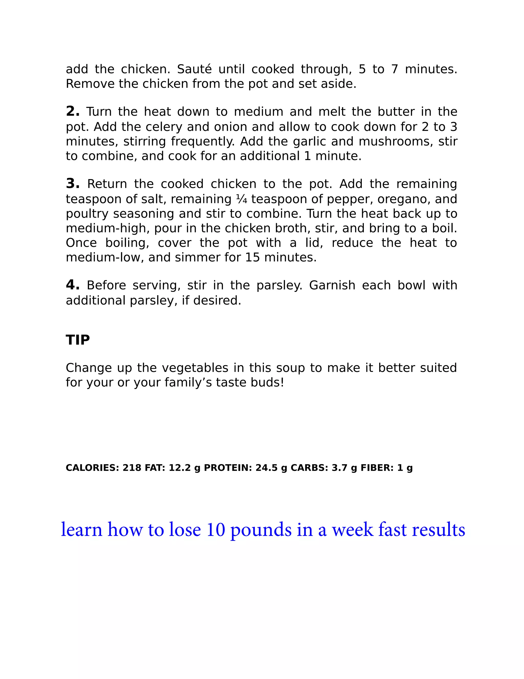 add the chicken. Sauté until cooked through, 5 to 7 minutes.
Remove the chicken from the pot and set aside.
2. Turn the heat down to medium and melt the butter in the
pot. Add the celery and onion and allow to cook down for 2 to 3
minutes, stirring frequently. Add the garlic and mushrooms, stir
to combine, and cook for an additional 1 minute.
3. Return the cooked chicken to the pot. Add the remaining
teaspoon of salt, remaining ¼ teaspoon of pepper, oregano, and
poultry seasoning and stir to combine. Turn the heat back up to
medium-high, pour in the chicken broth, stir, and bring to a boil.
Once boiling, cover the pot with a lid, reduce the heat to
medium-low, and simmer for 15 minutes.
4. Before serving, stir in the parsley. Garnish each bowl with
additional parsley, if desired.
TIP
Change up the vegetables in this soup to make it better suited
for your or your family’s taste buds!
CALORIES: 218 FAT: 12.2 g PROTEIN: 24.5 g CARBS: 3.7 g FIBER: 1 g
learn how to lose 10 pounds in a week fast results
 