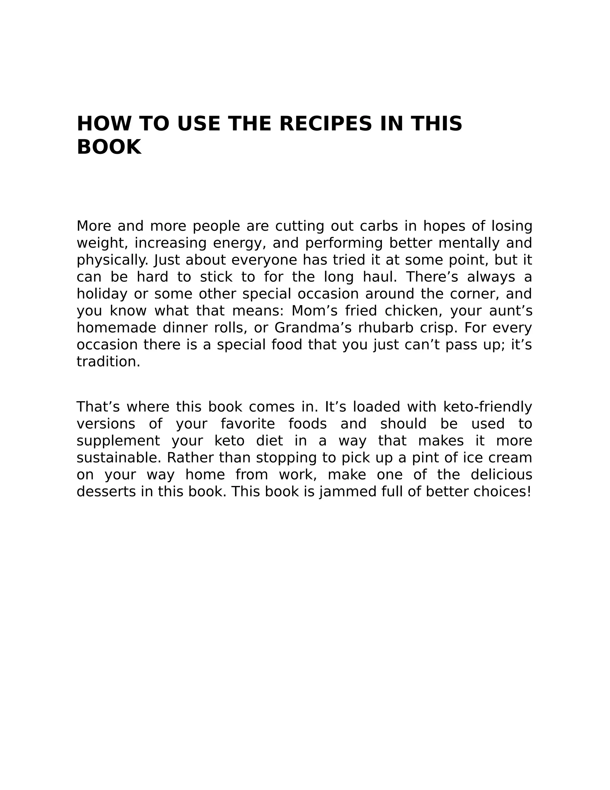 HOW TO USE THE RECIPES IN THIS
BOOK
More and more people are cutting out carbs in hopes of losing
weight, increasing energy, and performing better mentally and
physically. Just about everyone has tried it at some point, but it
can be hard to stick to for the long haul. There’s always a
holiday or some other special occasion around the corner, and
you know what that means: Mom’s fried chicken, your aunt’s
homemade dinner rolls, or Grandma’s rhubarb crisp. For every
occasion there is a special food that you just can’t pass up; it’s
tradition.
That’s where this book comes in. It’s loaded with keto-friendly
versions of your favorite foods and should be used to
supplement your keto diet in a way that makes it more
sustainable. Rather than stopping to pick up a pint of ice cream
on your way home from work, make one of the delicious
desserts in this book. This book is jammed full of better choices!
 