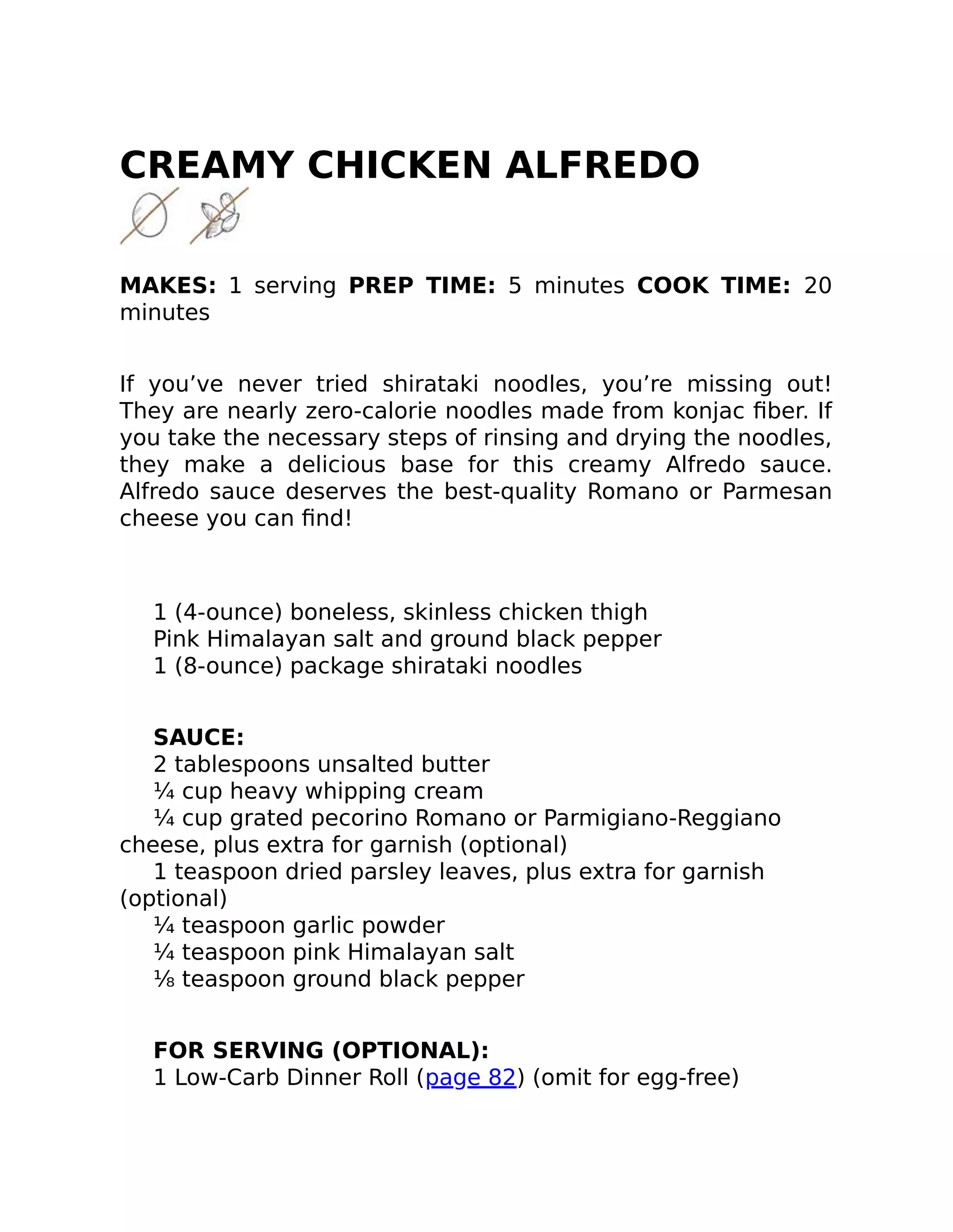 CREAMY CHICKEN ALFREDO
MAKES: 1 serving PREP TIME: 5 minutes COOK TIME: 20
minutes
If you’ve never tried shirataki noodles, you’re missing out!
They are nearly zero-calorie noodles made from konjac ﬁber. If
you take the necessary steps of rinsing and drying the noodles,
they make a delicious base for this creamy Alfredo sauce.
Alfredo sauce deserves the best-quality Romano or Parmesan
cheese you can ﬁnd!
1 (4-ounce) boneless, skinless chicken thigh
Pink Himalayan salt and ground black pepper
1 (8-ounce) package shirataki noodles
SAUCE:
2 tablespoons unsalted butter
¼ cup heavy whipping cream
¼ cup grated pecorino Romano or Parmigiano-Reggiano
cheese, plus extra for garnish (optional)
1 teaspoon dried parsley leaves, plus extra for garnish
(optional)
¼ teaspoon garlic powder
¼ teaspoon pink Himalayan salt
⅛ teaspoon ground black pepper
FOR SERVING (OPTIONAL):
1 Low-Carb Dinner Roll (page 82) (omit for egg-free)
 