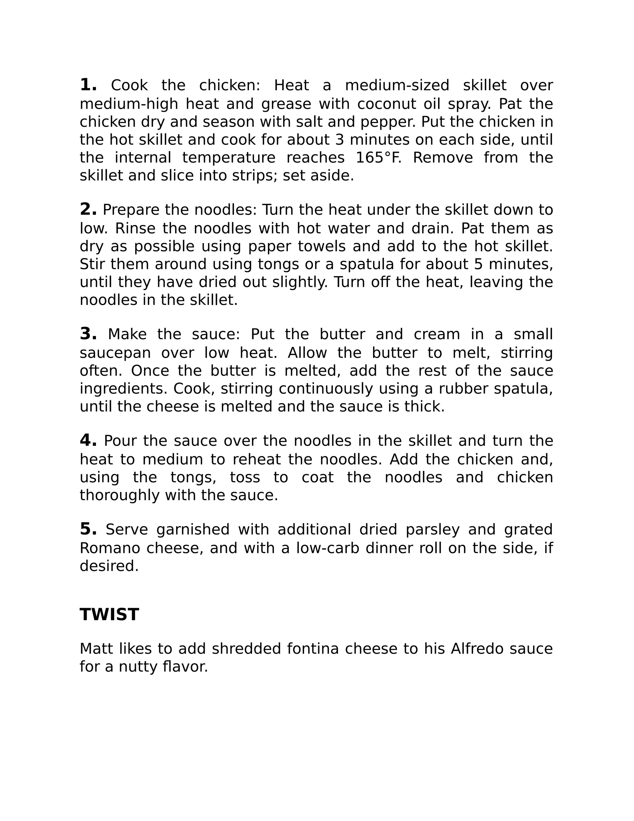 1. Cook the chicken: Heat a medium-sized skillet over
medium-high heat and grease with coconut oil spray. Pat the
chicken dry and season with salt and pepper. Put the chicken in
the hot skillet and cook for about 3 minutes on each side, until
the internal temperature reaches 165°F. Remove from the
skillet and slice into strips; set aside.
2. Prepare the noodles: Turn the heat under the skillet down to
low. Rinse the noodles with hot water and drain. Pat them as
dry as possible using paper towels and add to the hot skillet.
Stir them around using tongs or a spatula for about 5 minutes,
until they have dried out slightly. Turn oﬀ the heat, leaving the
noodles in the skillet.
3. Make the sauce: Put the butter and cream in a small
saucepan over low heat. Allow the butter to melt, stirring
often. Once the butter is melted, add the rest of the sauce
ingredients. Cook, stirring continuously using a rubber spatula,
until the cheese is melted and the sauce is thick.
4. Pour the sauce over the noodles in the skillet and turn the
heat to medium to reheat the noodles. Add the chicken and,
using the tongs, toss to coat the noodles and chicken
thoroughly with the sauce.
5. Serve garnished with additional dried parsley and grated
Romano cheese, and with a low-carb dinner roll on the side, if
desired.
TWIST
Matt likes to add shredded fontina cheese to his Alfredo sauce
for a nutty ﬂavor.
 