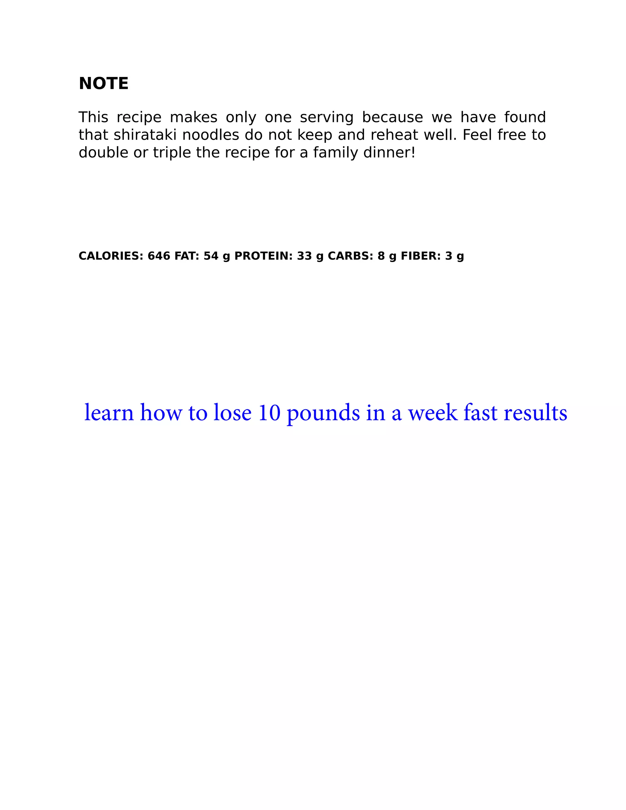 NOTE
This recipe makes only one serving because we have found
that shirataki noodles do not keep and reheat well. Feel free to
double or triple the recipe for a family dinner!
CALORIES: 646 FAT: 54 g PROTEIN: 33 g CARBS: 8 g FIBER: 3 g
learn how to lose 10 pounds in a week fast results
 