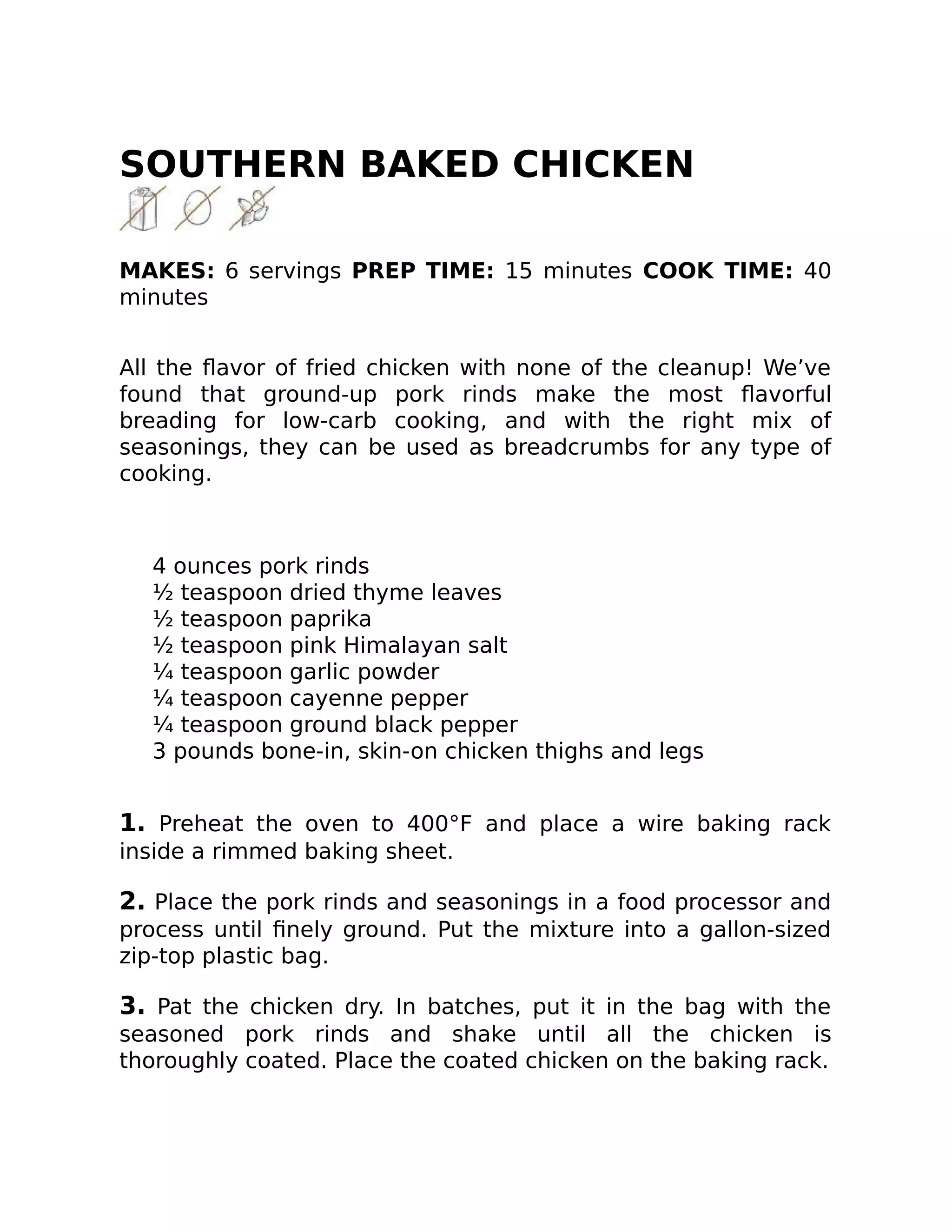 SOUTHERN BAKED CHICKEN
MAKES: 6 servings PREP TIME: 15 minutes COOK TIME: 40
minutes
All the ﬂavor of fried chicken with none of the cleanup! We’ve
found that ground-up pork rinds make the most ﬂavorful
breading for low-carb cooking, and with the right mix of
seasonings, they can be used as breadcrumbs for any type of
cooking.
4 ounces pork rinds
½ teaspoon dried thyme leaves
½ teaspoon paprika
½ teaspoon pink Himalayan salt
¼ teaspoon garlic powder
¼ teaspoon cayenne pepper
¼ teaspoon ground black pepper
3 pounds bone-in, skin-on chicken thighs and legs
1. Preheat the oven to 400°F and place a wire baking rack
inside a rimmed baking sheet.
2. Place the pork rinds and seasonings in a food processor and
process until ﬁnely ground. Put the mixture into a gallon-sized
zip-top plastic bag.
3. Pat the chicken dry. In batches, put it in the bag with the
seasoned pork rinds and shake until all the chicken is
thoroughly coated. Place the coated chicken on the baking rack.
 