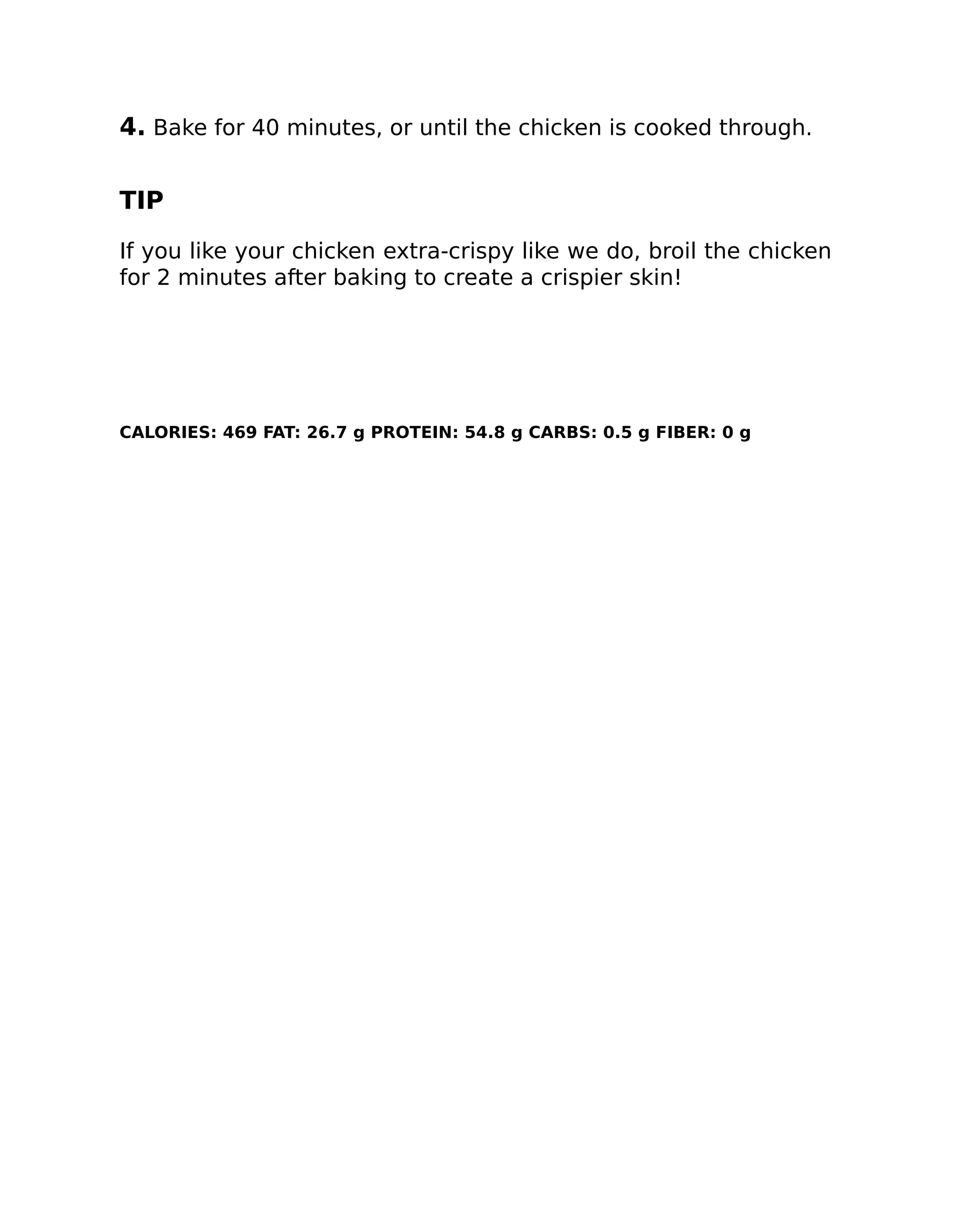 4. Bake for 40 minutes, or until the chicken is cooked through.
TIP
If you like your chicken extra-crispy like we do, broil the chicken
for 2 minutes after baking to create a crispier skin!
CALORIES: 469 FAT: 26.7 g PROTEIN: 54.8 g CARBS: 0.5 g FIBER: 0 g
 