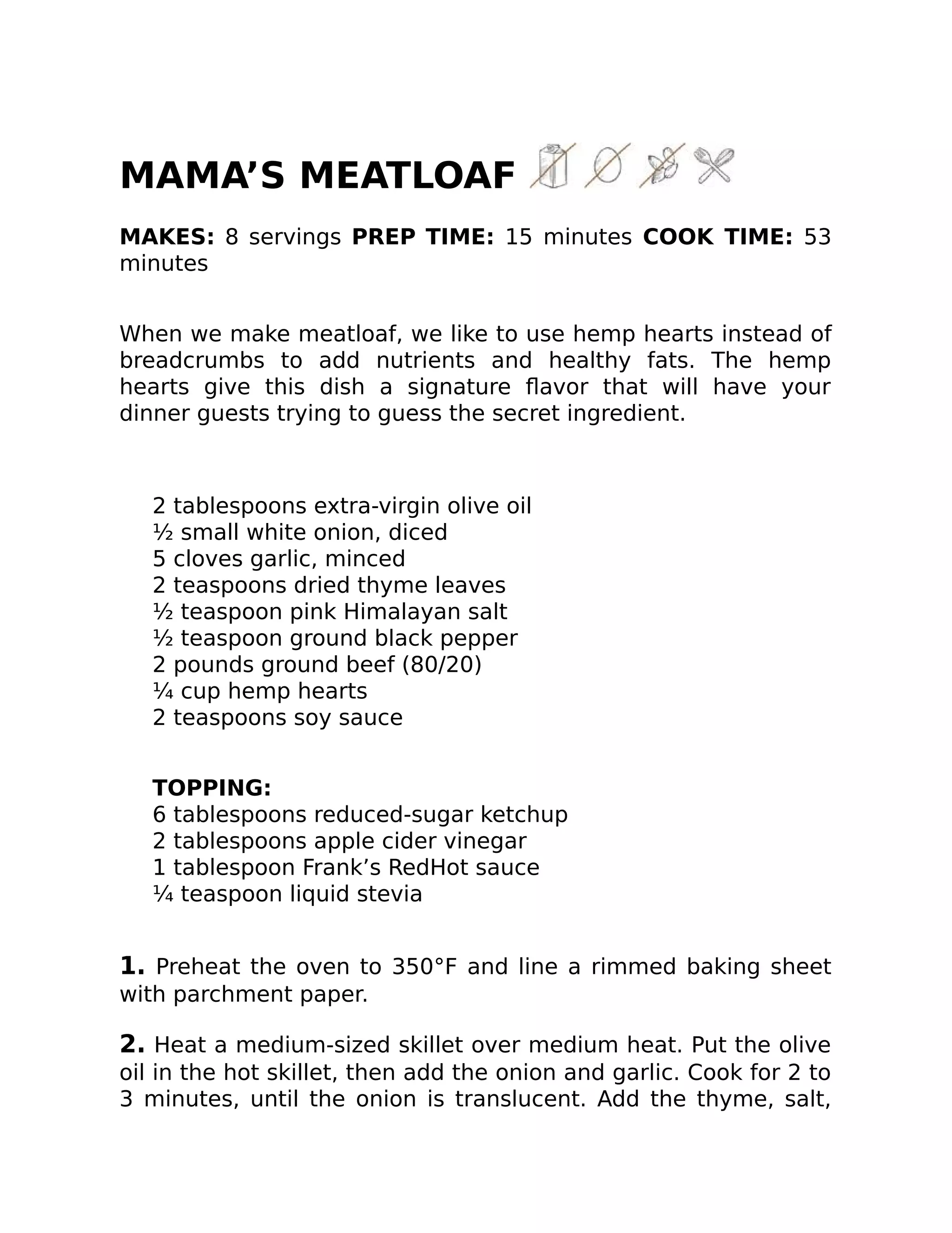MAMA’S MEATLOAF
MAKES: 8 servings PREP TIME: 15 minutes COOK TIME: 53
minutes
When we make meatloaf, we like to use hemp hearts instead of
breadcrumbs to add nutrients and healthy fats. The hemp
hearts give this dish a signature ﬂavor that will have your
dinner guests trying to guess the secret ingredient.
2 tablespoons extra-virgin olive oil
½ small white onion, diced
5 cloves garlic, minced
2 teaspoons dried thyme leaves
½ teaspoon pink Himalayan salt
½ teaspoon ground black pepper
2 pounds ground beef (80/20)
¼ cup hemp hearts
2 teaspoons soy sauce
TOPPING:
6 tablespoons reduced-sugar ketchup
2 tablespoons apple cider vinegar
1 tablespoon Frank’s RedHot sauce
¼ teaspoon liquid stevia
1. Preheat the oven to 350°F and line a rimmed baking sheet
with parchment paper.
2. Heat a medium-sized skillet over medium heat. Put the olive
oil in the hot skillet, then add the onion and garlic. Cook for 2 to
3 minutes, until the onion is translucent. Add the thyme, salt,
 