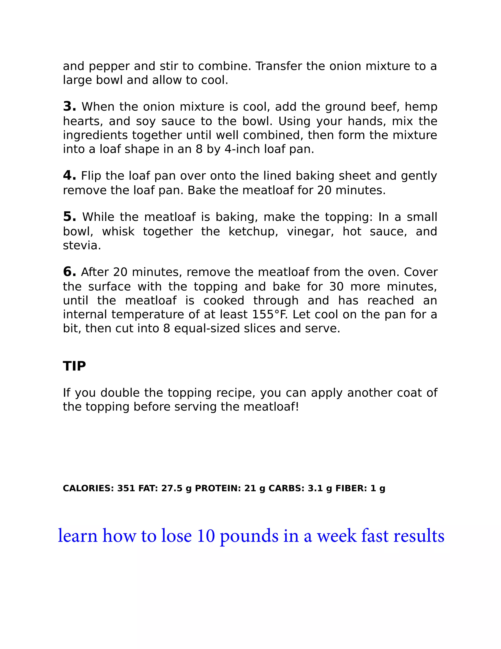 and pepper and stir to combine. Transfer the onion mixture to a
large bowl and allow to cool.
3. When the onion mixture is cool, add the ground beef, hemp
hearts, and soy sauce to the bowl. Using your hands, mix the
ingredients together until well combined, then form the mixture
into a loaf shape in an 8 by 4-inch loaf pan.
4. Flip the loaf pan over onto the lined baking sheet and gently
remove the loaf pan. Bake the meatloaf for 20 minutes.
5. While the meatloaf is baking, make the topping: In a small
bowl, whisk together the ketchup, vinegar, hot sauce, and
stevia.
6. After 20 minutes, remove the meatloaf from the oven. Cover
the surface with the topping and bake for 30 more minutes,
until the meatloaf is cooked through and has reached an
internal temperature of at least 155°F. Let cool on the pan for a
bit, then cut into 8 equal-sized slices and serve.
TIP
If you double the topping recipe, you can apply another coat of
the topping before serving the meatloaf!
CALORIES: 351 FAT: 27.5 g PROTEIN: 21 g CARBS: 3.1 g FIBER: 1 g
learn how to lose 10 pounds in a week fast results
 