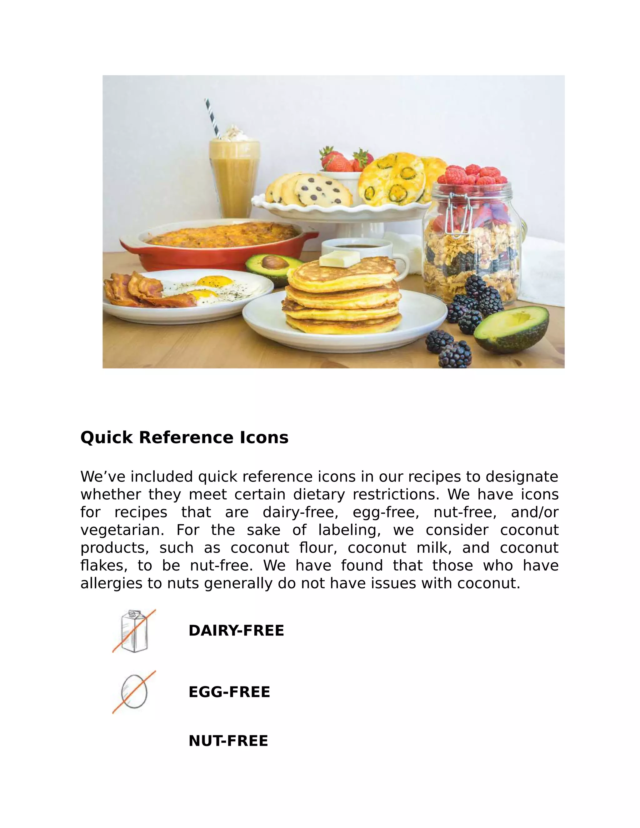 Quick Reference Icons
We’ve included quick reference icons in our recipes to designate
whether they meet certain dietary restrictions. We have icons
for recipes that are dairy-free, egg-free, nut-free, and/or
vegetarian. For the sake of labeling, we consider coconut
products, such as coconut ﬂour, coconut milk, and coconut
ﬂakes, to be nut-free. We have found that those who have
allergies to nuts generally do not have issues with coconut.
DAIRY-FREE
EGG-FREE
NUT-FREE
 