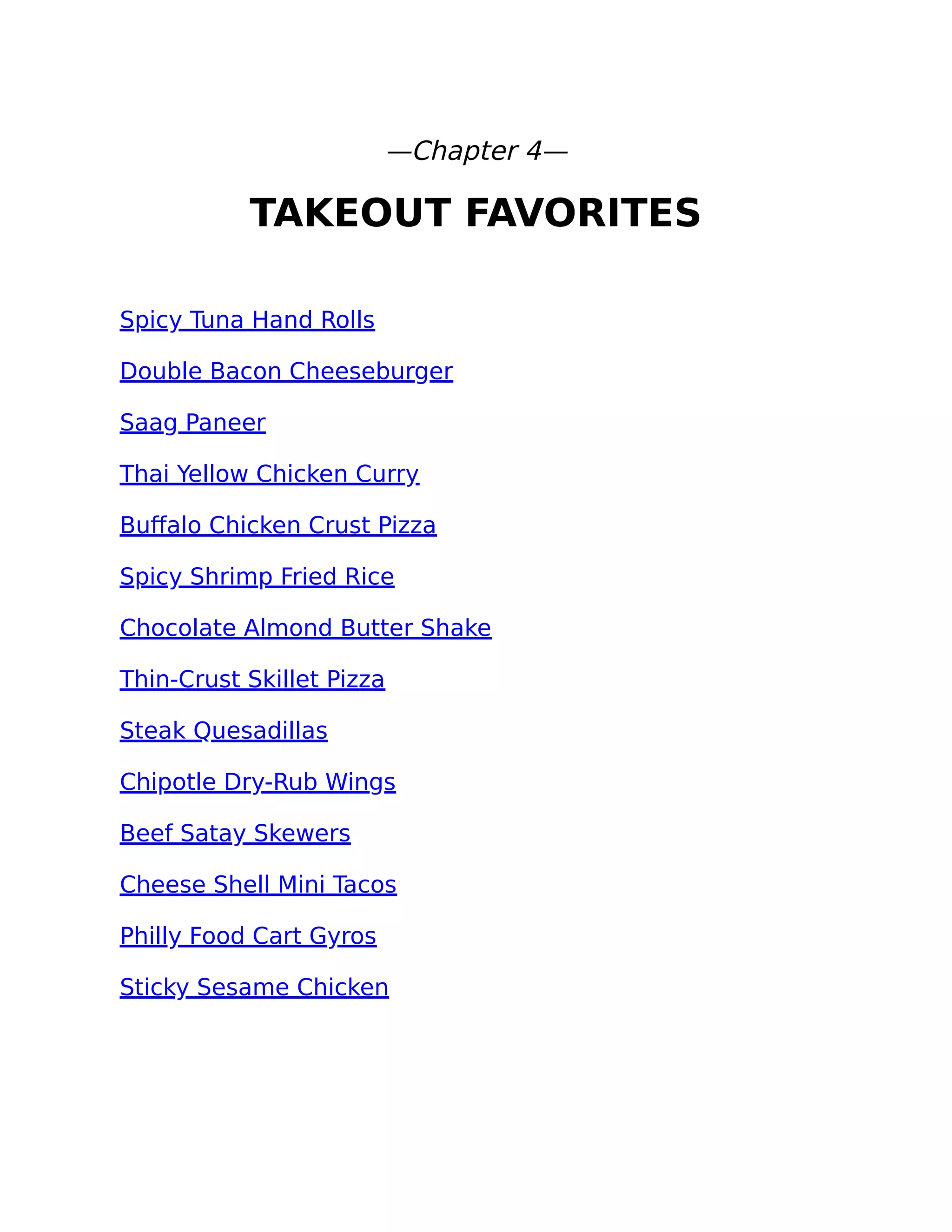 —Chapter 4—
TAKEOUT FAVORITES
Spicy Tuna Hand Rolls
Double Bacon Cheeseburger
Saag Paneer
Thai Yellow Chicken Curry
Buﬀalo Chicken Crust Pizza
Spicy Shrimp Fried Rice
Chocolate Almond Butter Shake
Thin-Crust Skillet Pizza
Steak Quesadillas
Chipotle Dry-Rub Wings
Beef Satay Skewers
Cheese Shell Mini Tacos
Philly Food Cart Gyros
Sticky Sesame Chicken
 