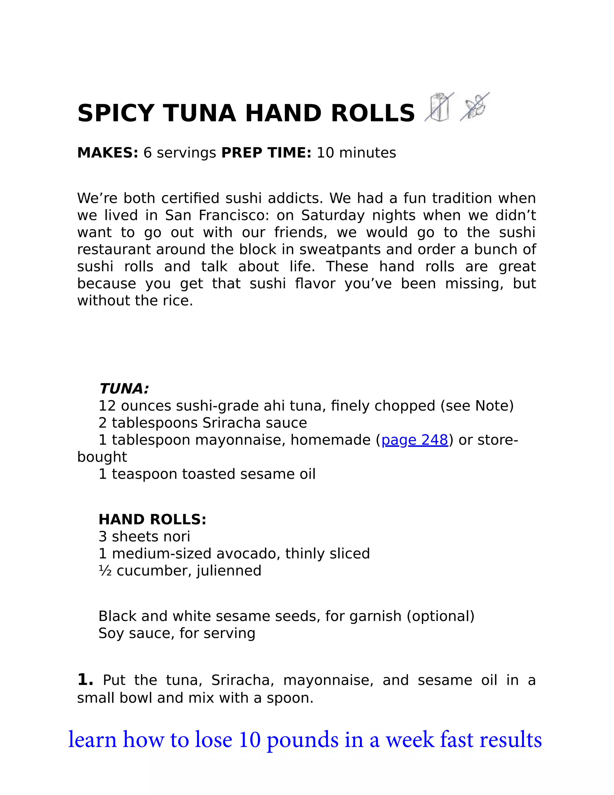 SPICY TUNA HAND ROLLS
MAKES: 6 servings PREP TIME: 10 minutes
We’re both certiﬁed sushi addicts. We had a fun tradition when
we lived in San Francisco: on Saturday nights when we didn’t
want to go out with our friends, we would go to the sushi
restaurant around the block in sweatpants and order a bunch of
sushi rolls and talk about life. These hand rolls are great
because you get that sushi ﬂavor you’ve been missing, but
without the rice.
TUNA:
12 ounces sushi-grade ahi tuna, ﬁnely chopped (see Note)
2 tablespoons Sriracha sauce
1 tablespoon mayonnaise, homemade (page 248) or store-
bought
1 teaspoon toasted sesame oil
HAND ROLLS:
3 sheets nori
1 medium-sized avocado, thinly sliced
½ cucumber, julienned
Black and white sesame seeds, for garnish (optional)
Soy sauce, for serving
1. Put the tuna, Sriracha, mayonnaise, and sesame oil in a
small bowl and mix with a spoon.
learn how to lose 10 pounds in a week fast results
 