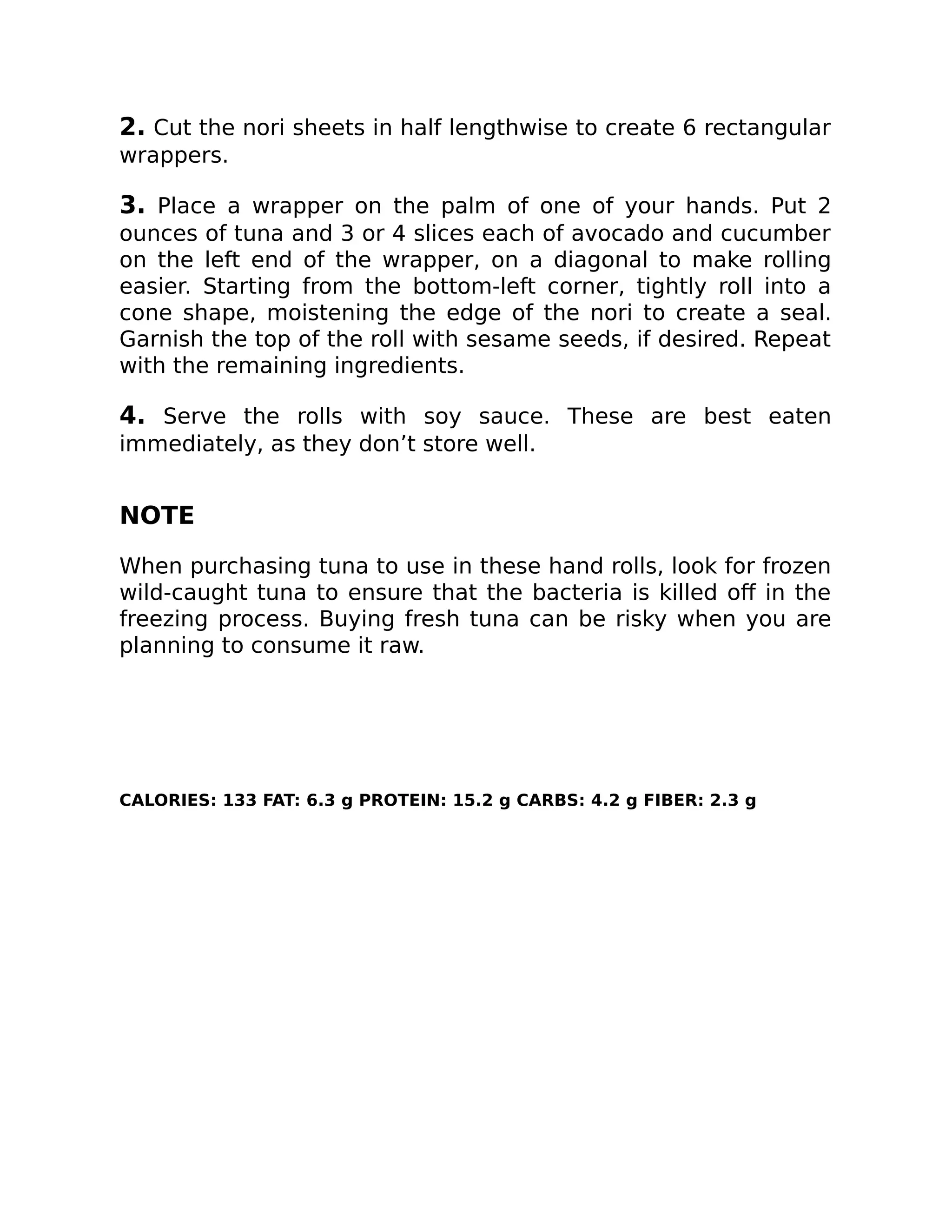 2. Cut the nori sheets in half lengthwise to create 6 rectangular
wrappers.
3. Place a wrapper on the palm of one of your hands. Put 2
ounces of tuna and 3 or 4 slices each of avocado and cucumber
on the left end of the wrapper, on a diagonal to make rolling
easier. Starting from the bottom-left corner, tightly roll into a
cone shape, moistening the edge of the nori to create a seal.
Garnish the top of the roll with sesame seeds, if desired. Repeat
with the remaining ingredients.
4. Serve the rolls with soy sauce. These are best eaten
immediately, as they don’t store well.
NOTE
When purchasing tuna to use in these hand rolls, look for frozen
wild-caught tuna to ensure that the bacteria is killed oﬀ in the
freezing process. Buying fresh tuna can be risky when you are
planning to consume it raw.
CALORIES: 133 FAT: 6.3 g PROTEIN: 15.2 g CARBS: 4.2 g FIBER: 2.3 g
 