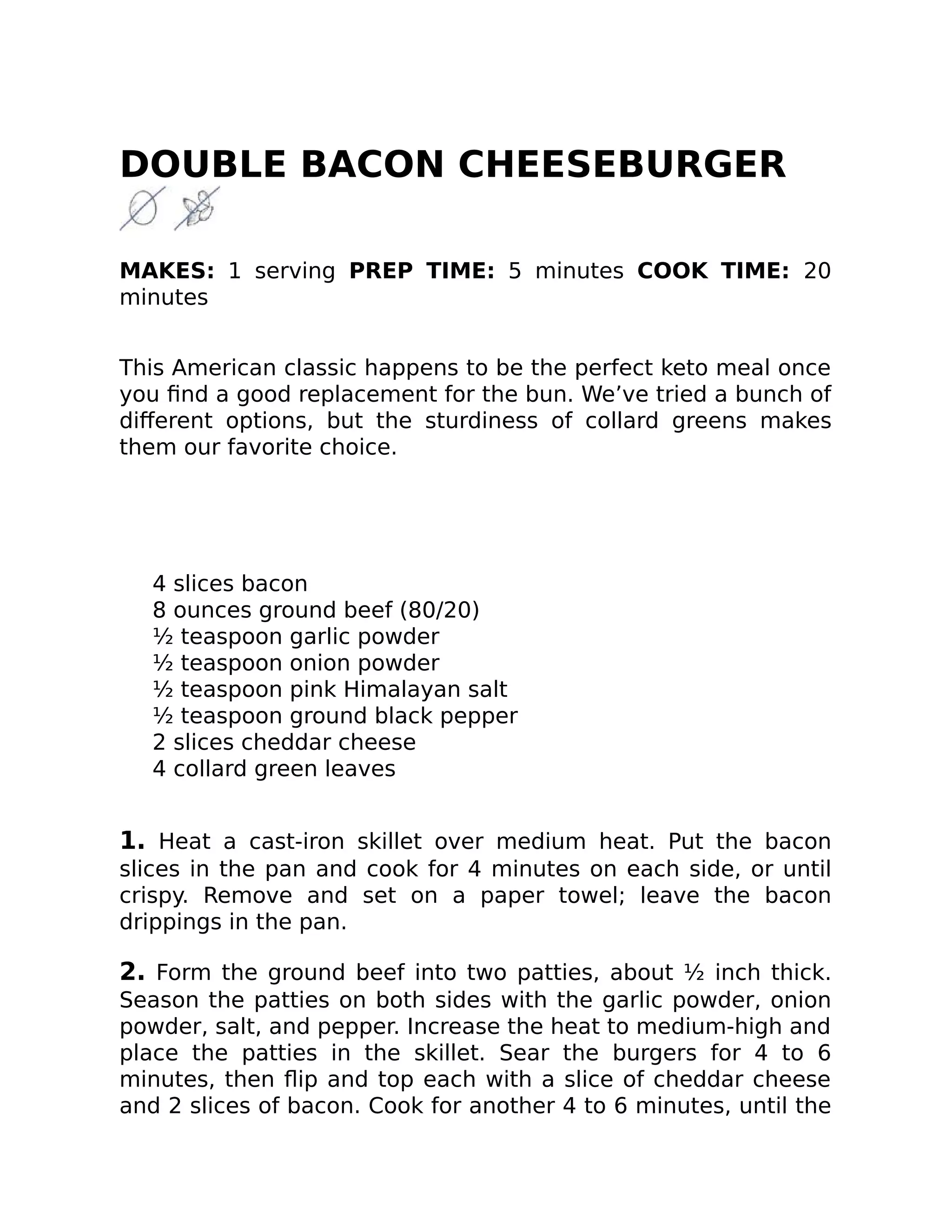 DOUBLE BACON CHEESEBURGER
MAKES: 1 serving PREP TIME: 5 minutes COOK TIME: 20
minutes
This American classic happens to be the perfect keto meal once
you ﬁnd a good replacement for the bun. We’ve tried a bunch of
diﬀerent options, but the sturdiness of collard greens makes
them our favorite choice.
4 slices bacon
8 ounces ground beef (80/20)
½ teaspoon garlic powder
½ teaspoon onion powder
½ teaspoon pink Himalayan salt
½ teaspoon ground black pepper
2 slices cheddar cheese
4 collard green leaves
1. Heat a cast-iron skillet over medium heat. Put the bacon
slices in the pan and cook for 4 minutes on each side, or until
crispy. Remove and set on a paper towel; leave the bacon
drippings in the pan.
2. Form the ground beef into two patties, about ½ inch thick.
Season the patties on both sides with the garlic powder, onion
powder, salt, and pepper. Increase the heat to medium-high and
place the patties in the skillet. Sear the burgers for 4 to 6
minutes, then ﬂip and top each with a slice of cheddar cheese
and 2 slices of bacon. Cook for another 4 to 6 minutes, until the
 