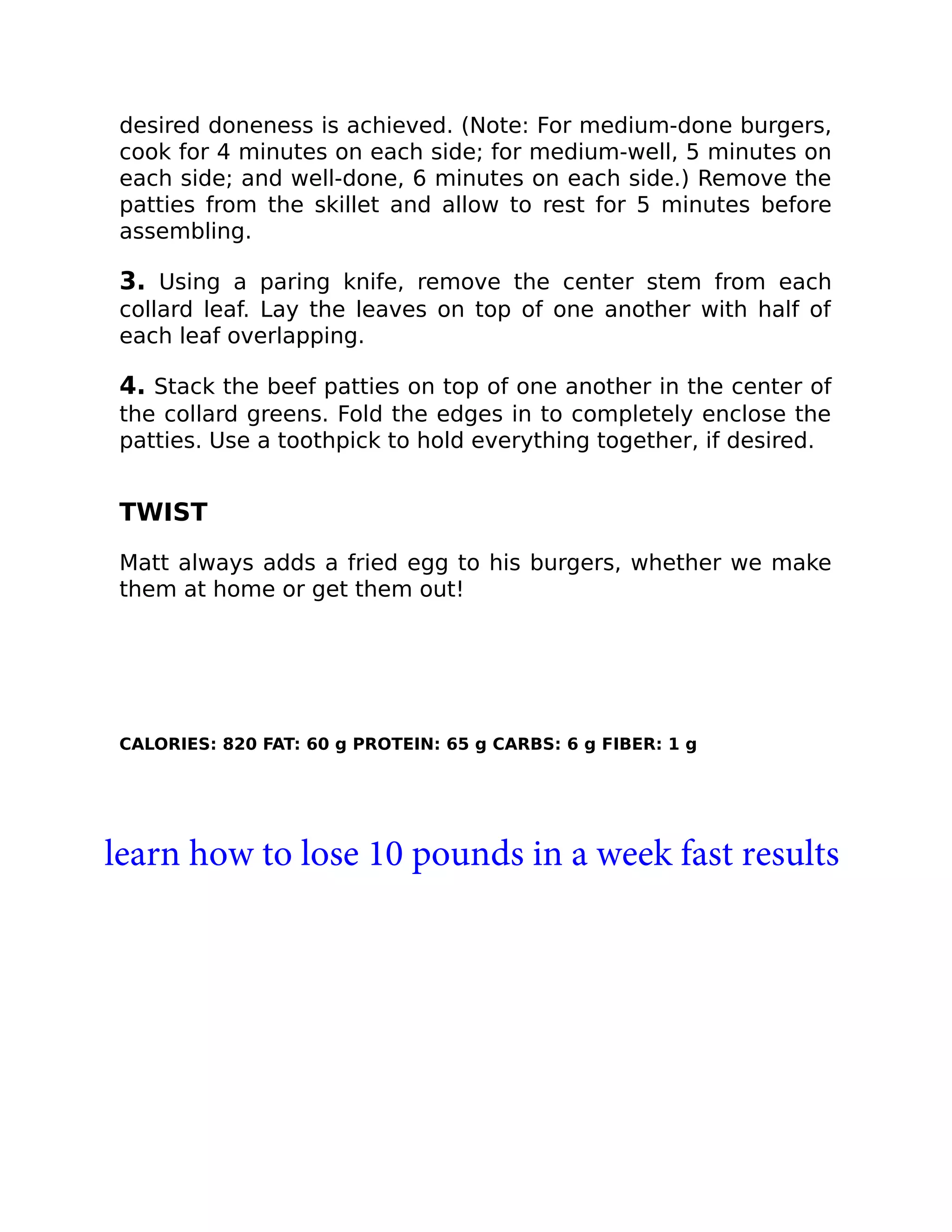 desired doneness is achieved. (Note: For medium-done burgers,
cook for 4 minutes on each side; for medium-well, 5 minutes on
each side; and well-done, 6 minutes on each side.) Remove the
patties from the skillet and allow to rest for 5 minutes before
assembling.
3. Using a paring knife, remove the center stem from each
collard leaf. Lay the leaves on top of one another with half of
each leaf overlapping.
4. Stack the beef patties on top of one another in the center of
the collard greens. Fold the edges in to completely enclose the
patties. Use a toothpick to hold everything together, if desired.
TWIST
Matt always adds a fried egg to his burgers, whether we make
them at home or get them out!
CALORIES: 820 FAT: 60 g PROTEIN: 65 g CARBS: 6 g FIBER: 1 g
learn how to lose 10 pounds in a week fast results
 