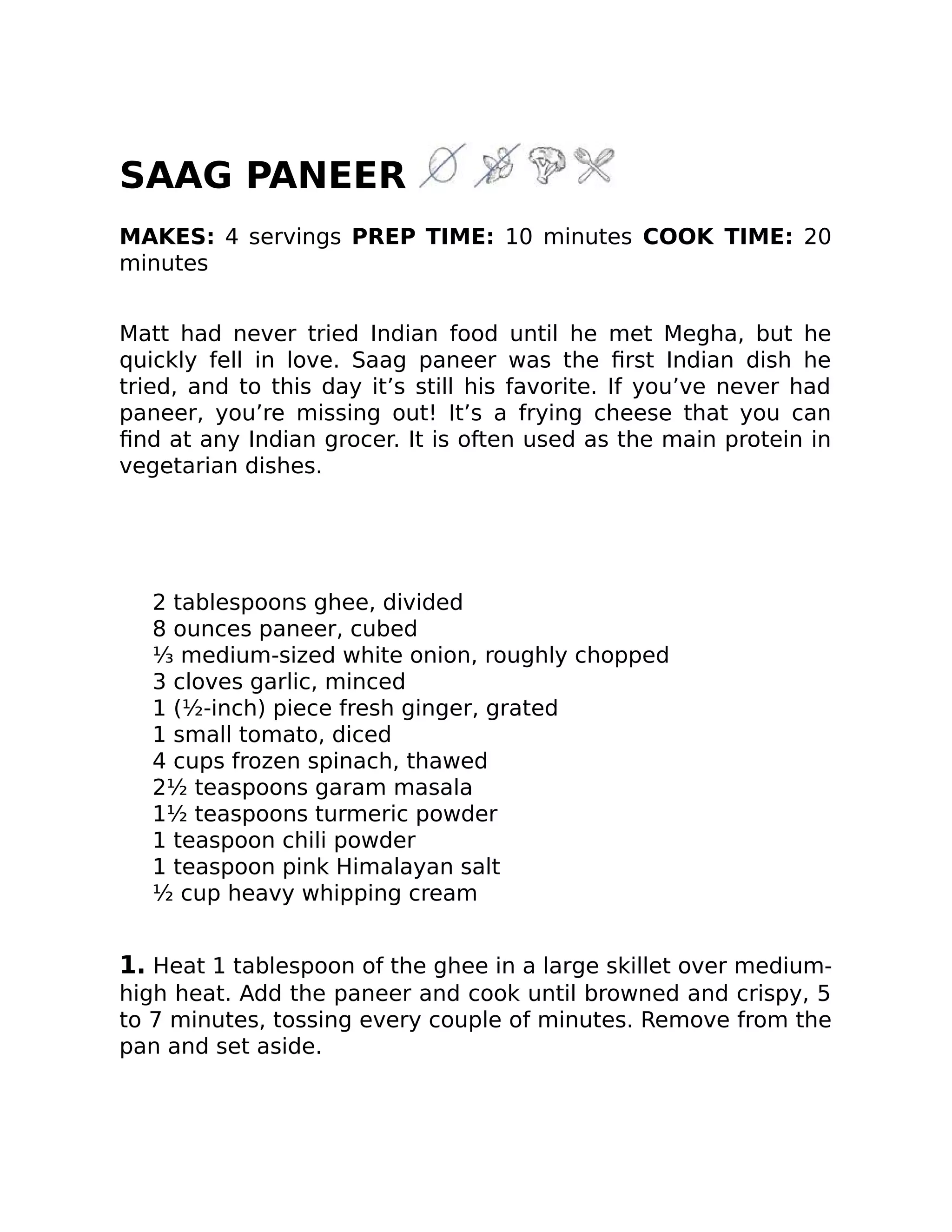 SAAG PANEER
MAKES: 4 servings PREP TIME: 10 minutes COOK TIME: 20
minutes
Matt had never tried Indian food until he met Megha, but he
quickly fell in love. Saag paneer was the ﬁrst Indian dish he
tried, and to this day it’s still his favorite. If you’ve never had
paneer, you’re missing out! It’s a frying cheese that you can
ﬁnd at any Indian grocer. It is often used as the main protein in
vegetarian dishes.
2 tablespoons ghee, divided
8 ounces paneer, cubed
⅓ medium-sized white onion, roughly chopped
3 cloves garlic, minced
1 (½-inch) piece fresh ginger, grated
1 small tomato, diced
4 cups frozen spinach, thawed
2½ teaspoons garam masala
1½ teaspoons turmeric powder
1 teaspoon chili powder
1 teaspoon pink Himalayan salt
½ cup heavy whipping cream
1. Heat 1 tablespoon of the ghee in a large skillet over medium-
high heat. Add the paneer and cook until browned and crispy, 5
to 7 minutes, tossing every couple of minutes. Remove from the
pan and set aside.
 