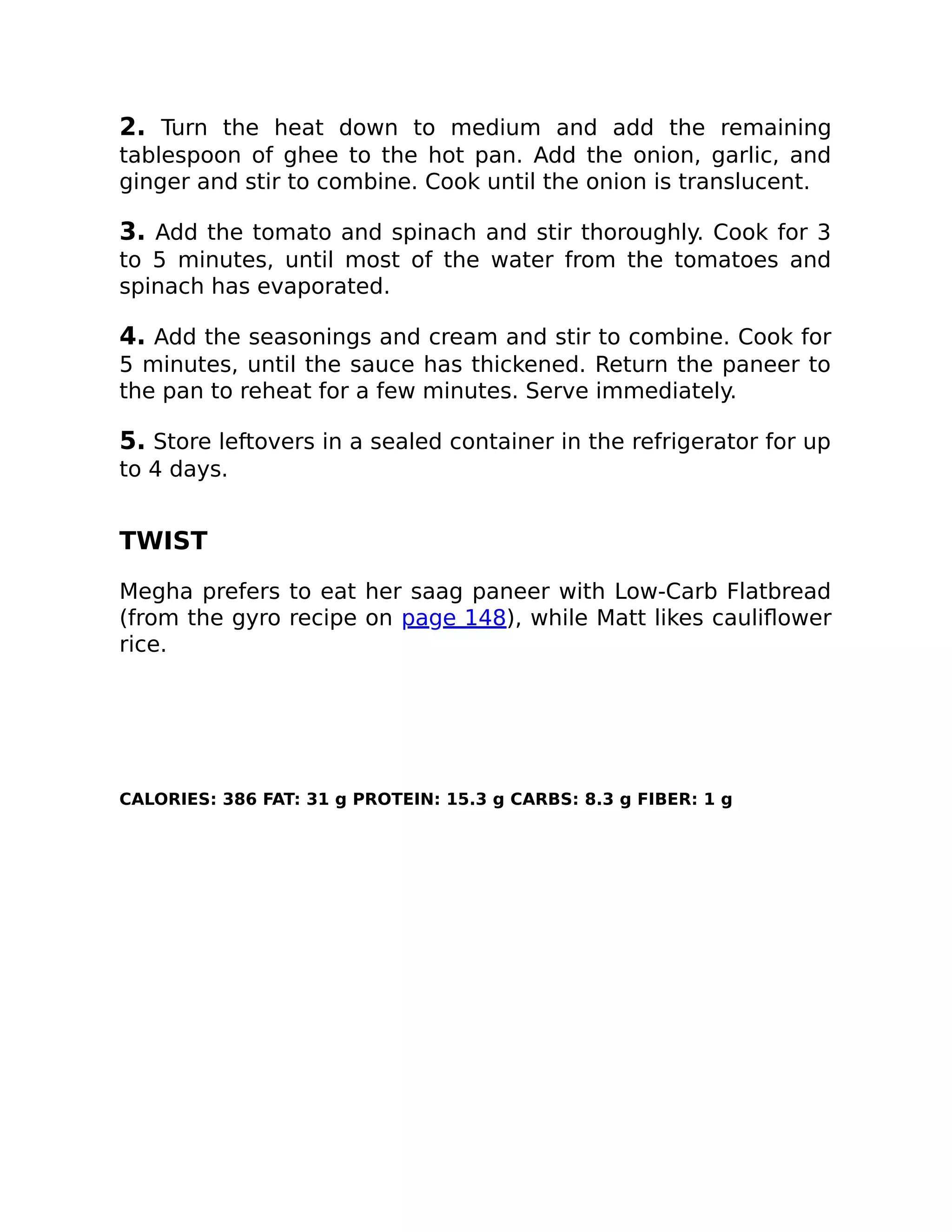 2. Turn the heat down to medium and add the remaining
tablespoon of ghee to the hot pan. Add the onion, garlic, and
ginger and stir to combine. Cook until the onion is translucent.
3. Add the tomato and spinach and stir thoroughly. Cook for 3
to 5 minutes, until most of the water from the tomatoes and
spinach has evaporated.
4. Add the seasonings and cream and stir to combine. Cook for
5 minutes, until the sauce has thickened. Return the paneer to
the pan to reheat for a few minutes. Serve immediately.
5. Store leftovers in a sealed container in the refrigerator for up
to 4 days.
TWIST
Megha prefers to eat her saag paneer with Low-Carb Flatbread
(from the gyro recipe on page 148), while Matt likes cauliﬂower
rice.
CALORIES: 386 FAT: 31 g PROTEIN: 15.3 g CARBS: 8.3 g FIBER: 1 g
 