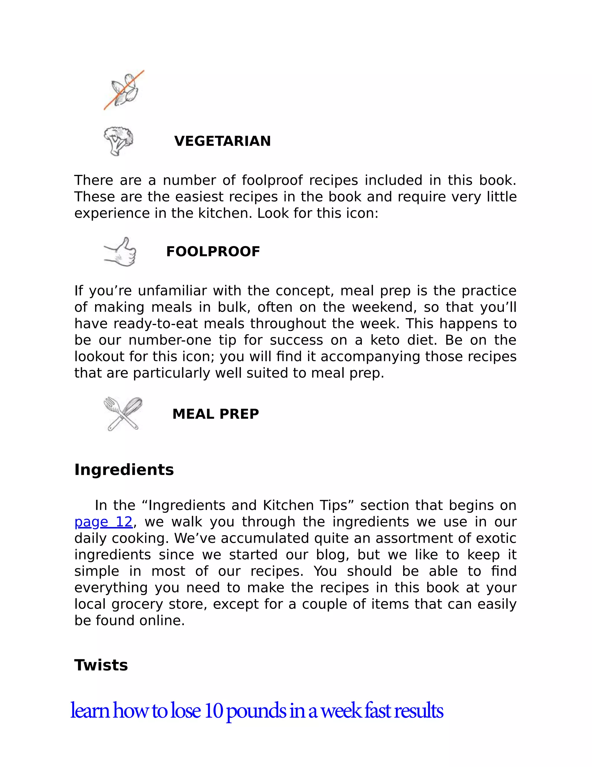 VEGETARIAN
There are a number of foolproof recipes included in this book.
These are the easiest recipes in the book and require very little
experience in the kitchen. Look for this icon:
FOOLPROOF
If you’re unfamiliar with the concept, meal prep is the practice
of making meals in bulk, often on the weekend, so that you’ll
have ready-to-eat meals throughout the week. This happens to
be our number-one tip for success on a keto diet. Be on the
lookout for this icon; you will ﬁnd it accompanying those recipes
that are particularly well suited to meal prep.
MEAL PREP
Ingredients
In the “Ingredients and Kitchen Tips” section that begins on
page 12, we walk you through the ingredients we use in our
daily cooking. We’ve accumulated quite an assortment of exotic
ingredients since we started our blog, but we like to keep it
simple in most of our recipes. You should be able to ﬁnd
everything you need to make the recipes in this book at your
local grocery store, except for a couple of items that can easily
be found online.
Twists
learnhowtolose10poundsinaweekfastresults
 