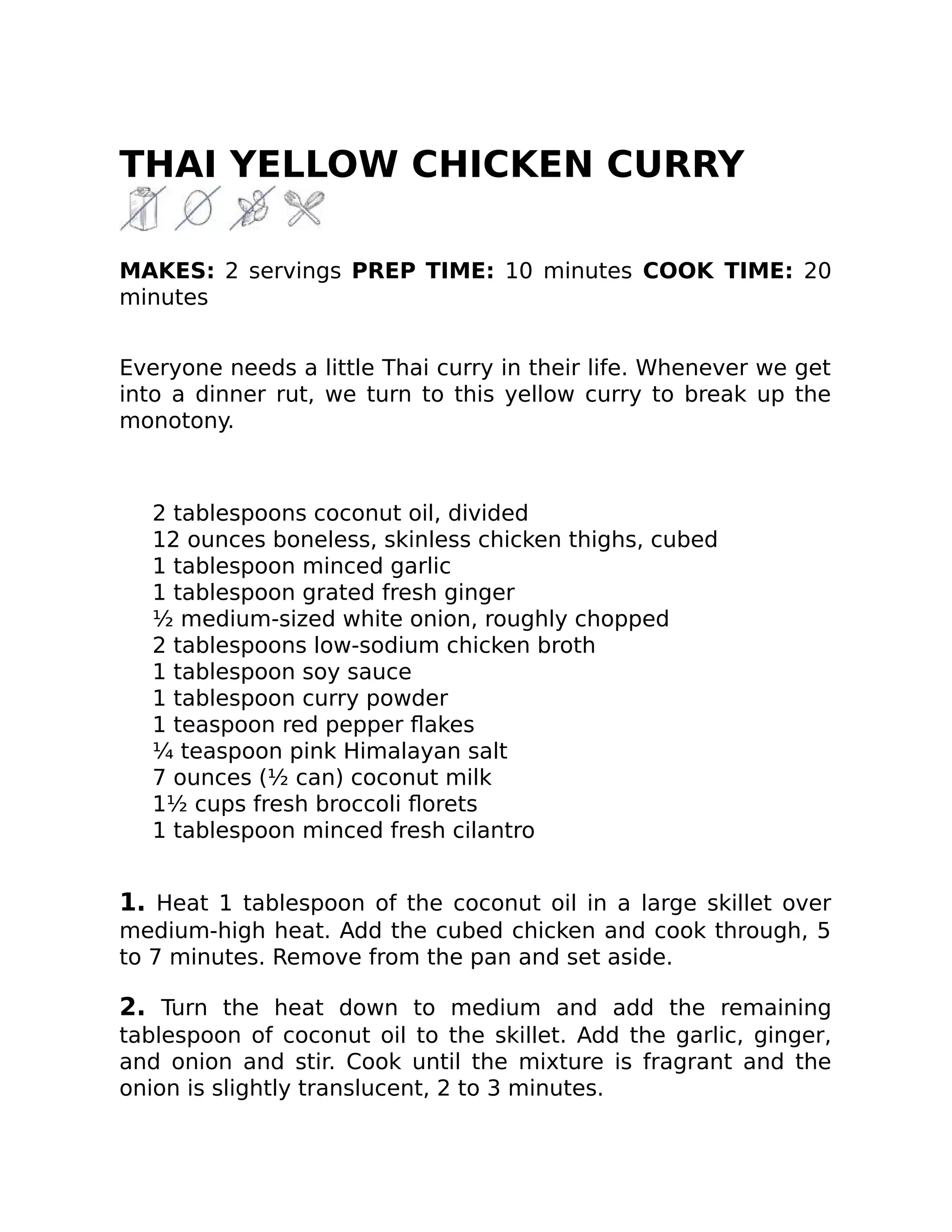 THAI YELLOW CHICKEN CURRY
MAKES: 2 servings PREP TIME: 10 minutes COOK TIME: 20
minutes
Everyone needs a little Thai curry in their life. Whenever we get
into a dinner rut, we turn to this yellow curry to break up the
monotony.
2 tablespoons coconut oil, divided
12 ounces boneless, skinless chicken thighs, cubed
1 tablespoon minced garlic
1 tablespoon grated fresh ginger
½ medium-sized white onion, roughly chopped
2 tablespoons low-sodium chicken broth
1 tablespoon soy sauce
1 tablespoon curry powder
1 teaspoon red pepper ﬂakes
¼ teaspoon pink Himalayan salt
7 ounces (½ can) coconut milk
1½ cups fresh broccoli ﬂorets
1 tablespoon minced fresh cilantro
1. Heat 1 tablespoon of the coconut oil in a large skillet over
medium-high heat. Add the cubed chicken and cook through, 5
to 7 minutes. Remove from the pan and set aside.
2. Turn the heat down to medium and add the remaining
tablespoon of coconut oil to the skillet. Add the garlic, ginger,
and onion and stir. Cook until the mixture is fragrant and the
onion is slightly translucent, 2 to 3 minutes.
 
