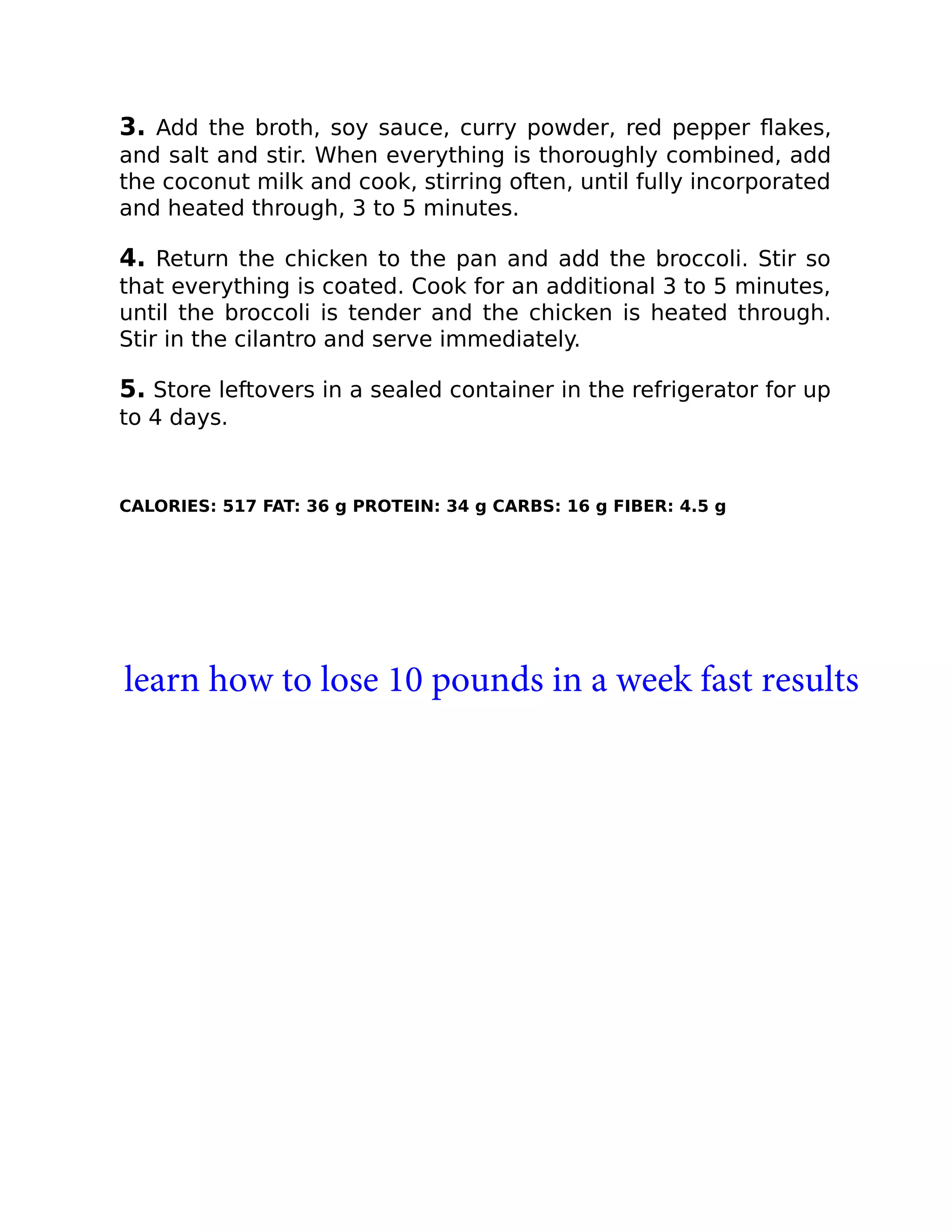 3. Add the broth, soy sauce, curry powder, red pepper ﬂakes,
and salt and stir. When everything is thoroughly combined, add
the coconut milk and cook, stirring often, until fully incorporated
and heated through, 3 to 5 minutes.
4. Return the chicken to the pan and add the broccoli. Stir so
that everything is coated. Cook for an additional 3 to 5 minutes,
until the broccoli is tender and the chicken is heated through.
Stir in the cilantro and serve immediately.
5. Store leftovers in a sealed container in the refrigerator for up
to 4 days.
CALORIES: 517 FAT: 36 g PROTEIN: 34 g CARBS: 16 g FIBER: 4.5 g
learn how to lose 10 pounds in a week fast results
 