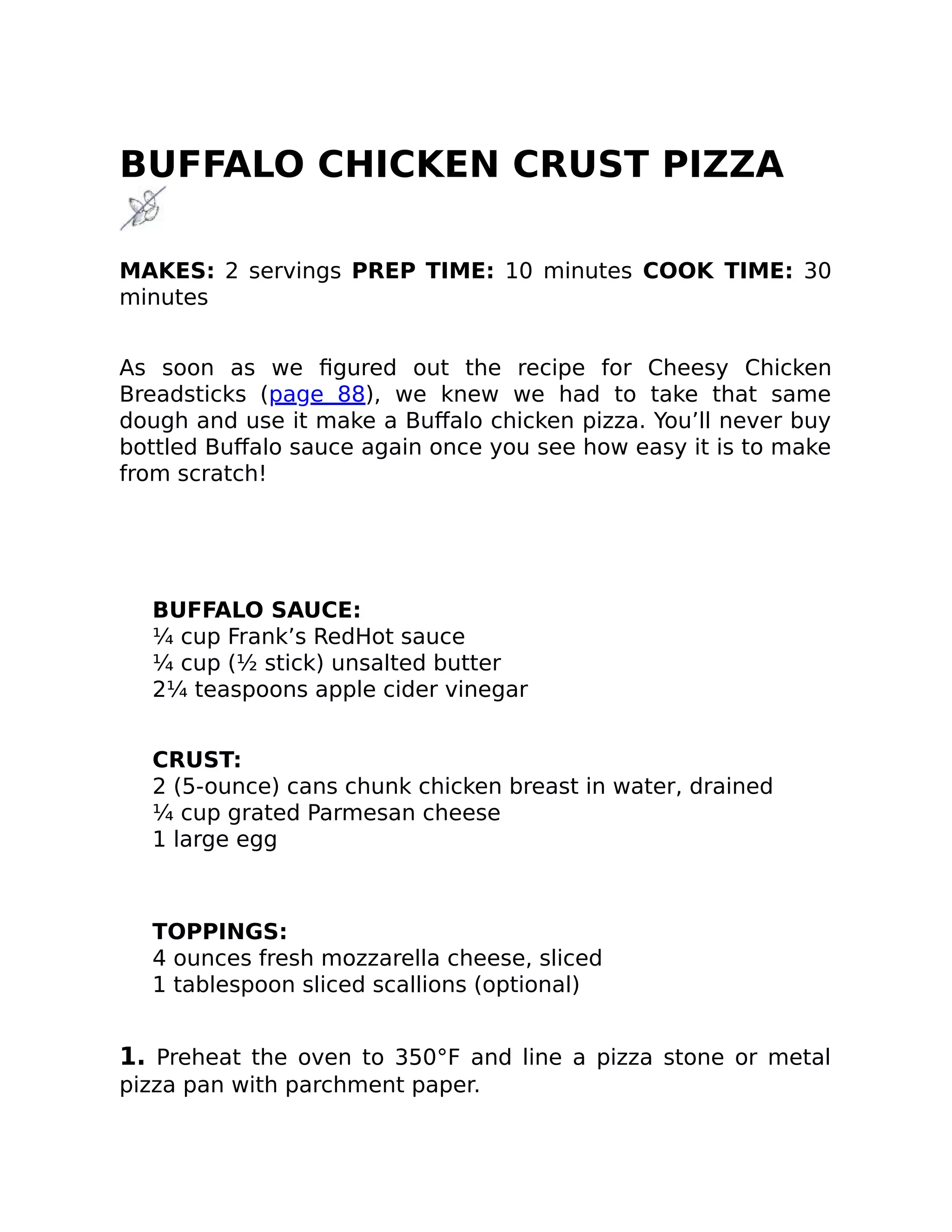 BUFFALO CHICKEN CRUST PIZZA
MAKES: 2 servings PREP TIME: 10 minutes COOK TIME: 30
minutes
As soon as we ﬁgured out the recipe for Cheesy Chicken
Breadsticks (page 88), we knew we had to take that same
dough and use it make a Buﬀalo chicken pizza. You’ll never buy
bottled Buﬀalo sauce again once you see how easy it is to make
from scratch!
BUFFALO SAUCE:
¼ cup Frank’s RedHot sauce
¼ cup (½ stick) unsalted butter
2¼ teaspoons apple cider vinegar
CRUST:
2 (5-ounce) cans chunk chicken breast in water, drained
¼ cup grated Parmesan cheese
1 large egg
TOPPINGS:
4 ounces fresh mozzarella cheese, sliced
1 tablespoon sliced scallions (optional)
1. Preheat the oven to 350°F and line a pizza stone or metal
pizza pan with parchment paper.
 