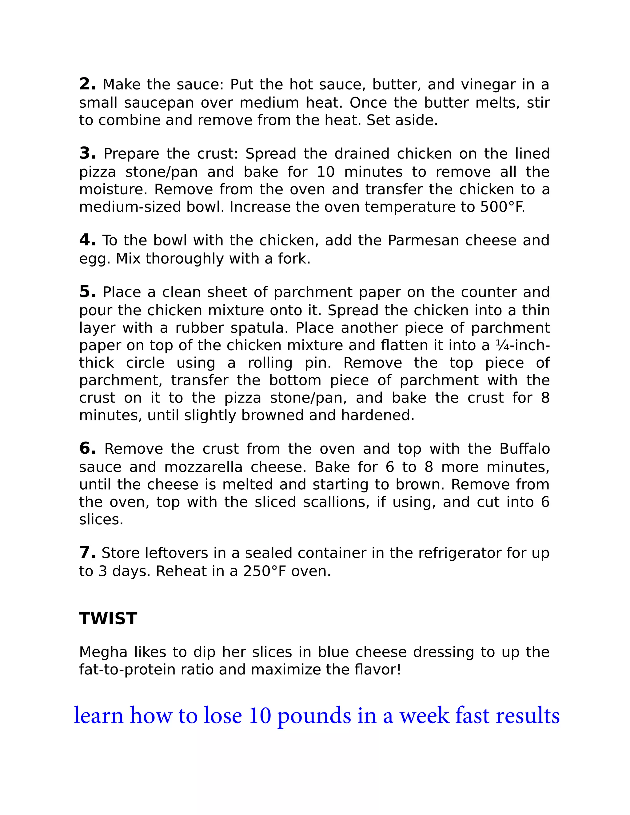 2. Make the sauce: Put the hot sauce, butter, and vinegar in a
small saucepan over medium heat. Once the butter melts, stir
to combine and remove from the heat. Set aside.
3. Prepare the crust: Spread the drained chicken on the lined
pizza stone/pan and bake for 10 minutes to remove all the
moisture. Remove from the oven and transfer the chicken to a
medium-sized bowl. Increase the oven temperature to 500°F.
4. To the bowl with the chicken, add the Parmesan cheese and
egg. Mix thoroughly with a fork.
5. Place a clean sheet of parchment paper on the counter and
pour the chicken mixture onto it. Spread the chicken into a thin
layer with a rubber spatula. Place another piece of parchment
paper on top of the chicken mixture and ﬂatten it into a ¼-inch-
thick circle using a rolling pin. Remove the top piece of
parchment, transfer the bottom piece of parchment with the
crust on it to the pizza stone/pan, and bake the crust for 8
minutes, until slightly browned and hardened.
6. Remove the crust from the oven and top with the Buﬀalo
sauce and mozzarella cheese. Bake for 6 to 8 more minutes,
until the cheese is melted and starting to brown. Remove from
the oven, top with the sliced scallions, if using, and cut into 6
slices.
7. Store leftovers in a sealed container in the refrigerator for up
to 3 days. Reheat in a 250°F oven.
TWIST
Megha likes to dip her slices in blue cheese dressing to up the
fat-to-protein ratio and maximize the ﬂavor!
learn how to lose 10 pounds in a week fast results
 