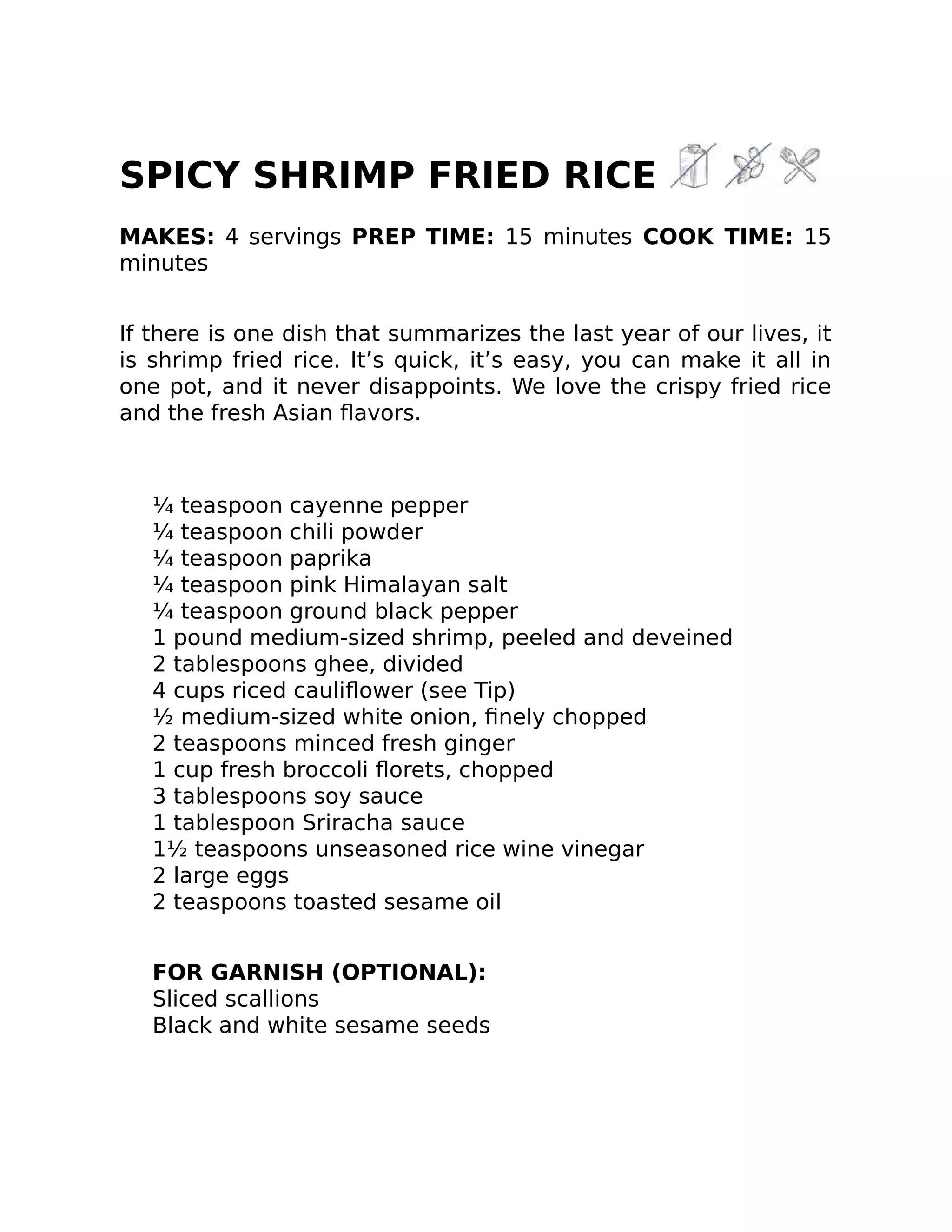 SPICY SHRIMP FRIED RICE
MAKES: 4 servings PREP TIME: 15 minutes COOK TIME: 15
minutes
If there is one dish that summarizes the last year of our lives, it
is shrimp fried rice. It’s quick, it’s easy, you can make it all in
one pot, and it never disappoints. We love the crispy fried rice
and the fresh Asian ﬂavors.
¼ teaspoon cayenne pepper
¼ teaspoon chili powder
¼ teaspoon paprika
¼ teaspoon pink Himalayan salt
¼ teaspoon ground black pepper
1 pound medium-sized shrimp, peeled and deveined
2 tablespoons ghee, divided
4 cups riced cauliﬂower (see Tip)
½ medium-sized white onion, ﬁnely chopped
2 teaspoons minced fresh ginger
1 cup fresh broccoli ﬂorets, chopped
3 tablespoons soy sauce
1 tablespoon Sriracha sauce
1½ teaspoons unseasoned rice wine vinegar
2 large eggs
2 teaspoons toasted sesame oil
FOR GARNISH (OPTIONAL):
Sliced scallions
Black and white sesame seeds
 