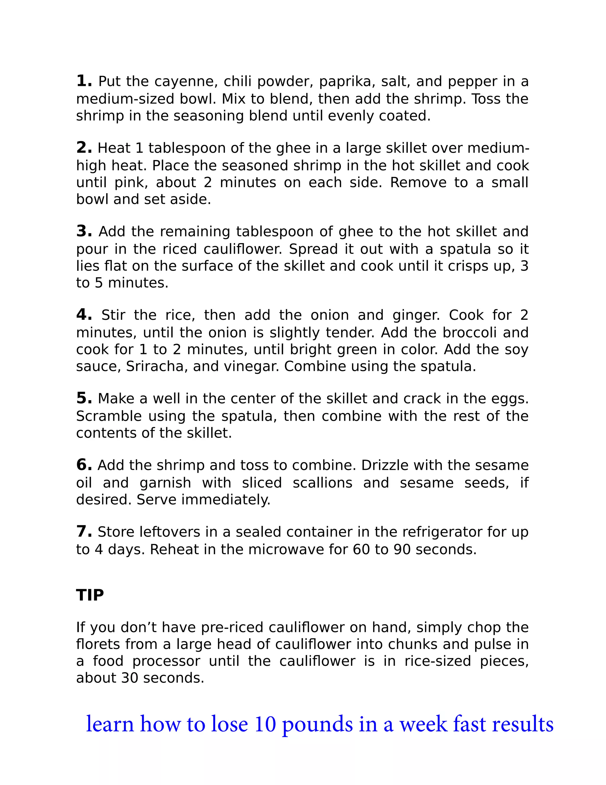 1. Put the cayenne, chili powder, paprika, salt, and pepper in a
medium-sized bowl. Mix to blend, then add the shrimp. Toss the
shrimp in the seasoning blend until evenly coated.
2. Heat 1 tablespoon of the ghee in a large skillet over medium-
high heat. Place the seasoned shrimp in the hot skillet and cook
until pink, about 2 minutes on each side. Remove to a small
bowl and set aside.
3. Add the remaining tablespoon of ghee to the hot skillet and
pour in the riced cauliﬂower. Spread it out with a spatula so it
lies ﬂat on the surface of the skillet and cook until it crisps up, 3
to 5 minutes.
4. Stir the rice, then add the onion and ginger. Cook for 2
minutes, until the onion is slightly tender. Add the broccoli and
cook for 1 to 2 minutes, until bright green in color. Add the soy
sauce, Sriracha, and vinegar. Combine using the spatula.
5. Make a well in the center of the skillet and crack in the eggs.
Scramble using the spatula, then combine with the rest of the
contents of the skillet.
6. Add the shrimp and toss to combine. Drizzle with the sesame
oil and garnish with sliced scallions and sesame seeds, if
desired. Serve immediately.
7. Store leftovers in a sealed container in the refrigerator for up
to 4 days. Reheat in the microwave for 60 to 90 seconds.
TIP
If you don’t have pre-riced cauliﬂower on hand, simply chop the
ﬂorets from a large head of cauliﬂower into chunks and pulse in
a food processor until the cauliﬂower is in rice-sized pieces,
about 30 seconds.
learn how to lose 10 pounds in a week fast results
 