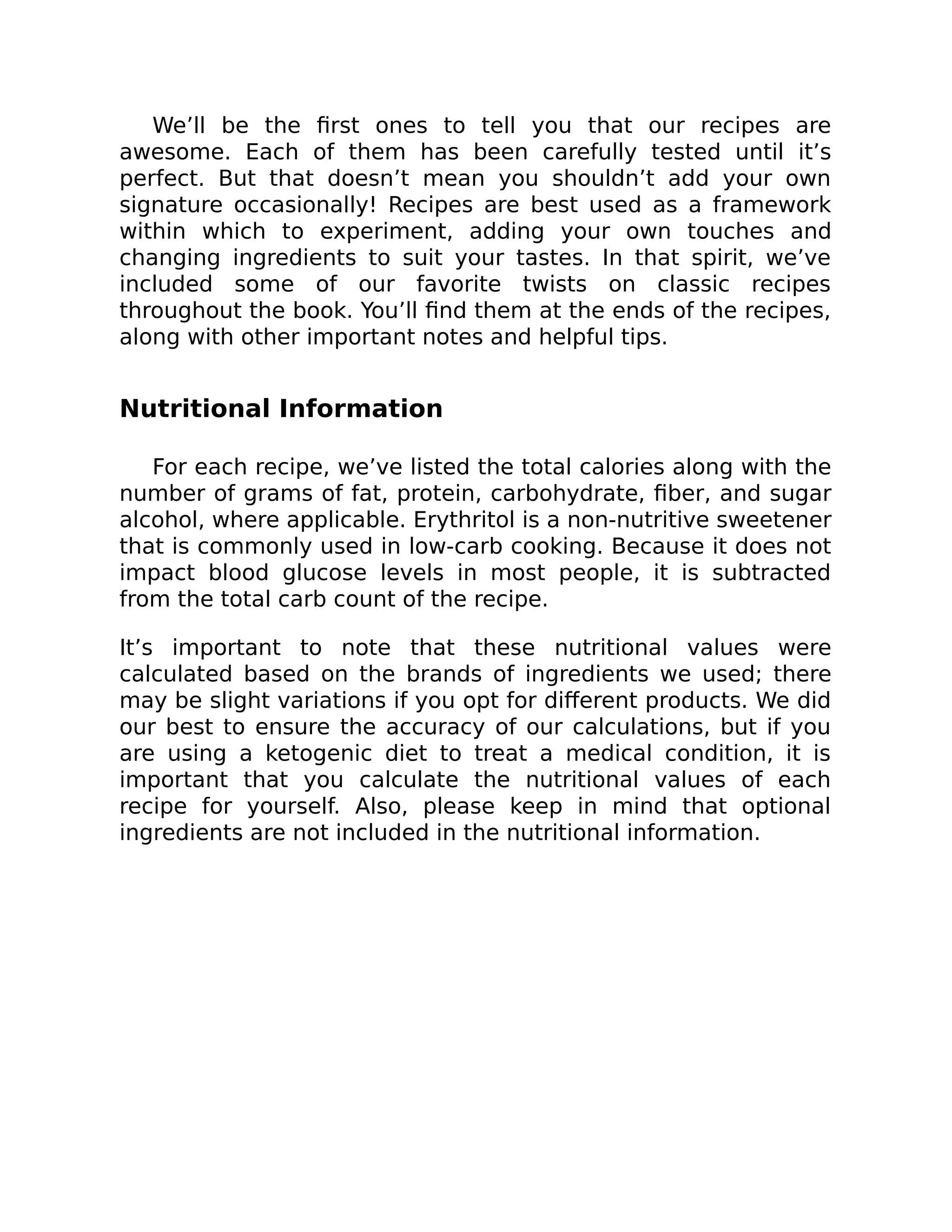 We’ll be the ﬁrst ones to tell you that our recipes are
awesome. Each of them has been carefully tested until it’s
perfect. But that doesn’t mean you shouldn’t add your own
signature occasionally! Recipes are best used as a framework
within which to experiment, adding your own touches and
changing ingredients to suit your tastes. In that spirit, we’ve
included some of our favorite twists on classic recipes
throughout the book. You’ll ﬁnd them at the ends of the recipes,
along with other important notes and helpful tips.
Nutritional Information
For each recipe, we’ve listed the total calories along with the
number of grams of fat, protein, carbohydrate, ﬁber, and sugar
alcohol, where applicable. Erythritol is a non-nutritive sweetener
that is commonly used in low-carb cooking. Because it does not
impact blood glucose levels in most people, it is subtracted
from the total carb count of the recipe.
It’s important to note that these nutritional values were
calculated based on the brands of ingredients we used; there
may be slight variations if you opt for diﬀerent products. We did
our best to ensure the accuracy of our calculations, but if you
are using a ketogenic diet to treat a medical condition, it is
important that you calculate the nutritional values of each
recipe for yourself. Also, please keep in mind that optional
ingredients are not included in the nutritional information.
 