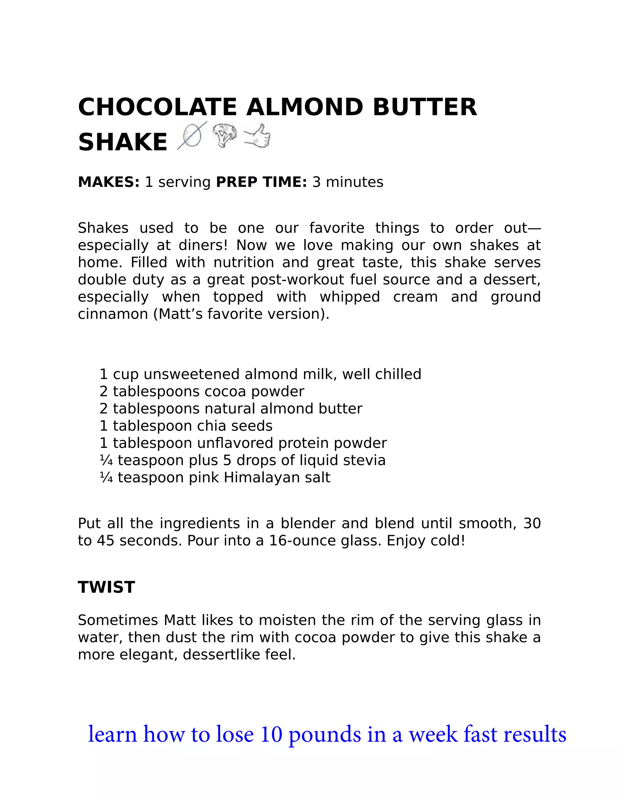 CHOCOLATE ALMOND BUTTER
SHAKE
MAKES: 1 serving PREP TIME: 3 minutes
Shakes used to be one our favorite things to order out—
especially at diners! Now we love making our own shakes at
home. Filled with nutrition and great taste, this shake serves
double duty as a great post-workout fuel source and a dessert,
especially when topped with whipped cream and ground
cinnamon (Matt’s favorite version).
1 cup unsweetened almond milk, well chilled
2 tablespoons cocoa powder
2 tablespoons natural almond butter
1 tablespoon chia seeds
1 tablespoon unﬂavored protein powder
¼ teaspoon plus 5 drops of liquid stevia
¼ teaspoon pink Himalayan salt
Put all the ingredients in a blender and blend until smooth, 30
to 45 seconds. Pour into a 16-ounce glass. Enjoy cold!
TWIST
Sometimes Matt likes to moisten the rim of the serving glass in
water, then dust the rim with cocoa powder to give this shake a
more elegant, dessertlike feel.
learn how to lose 10 pounds in a week fast results
 