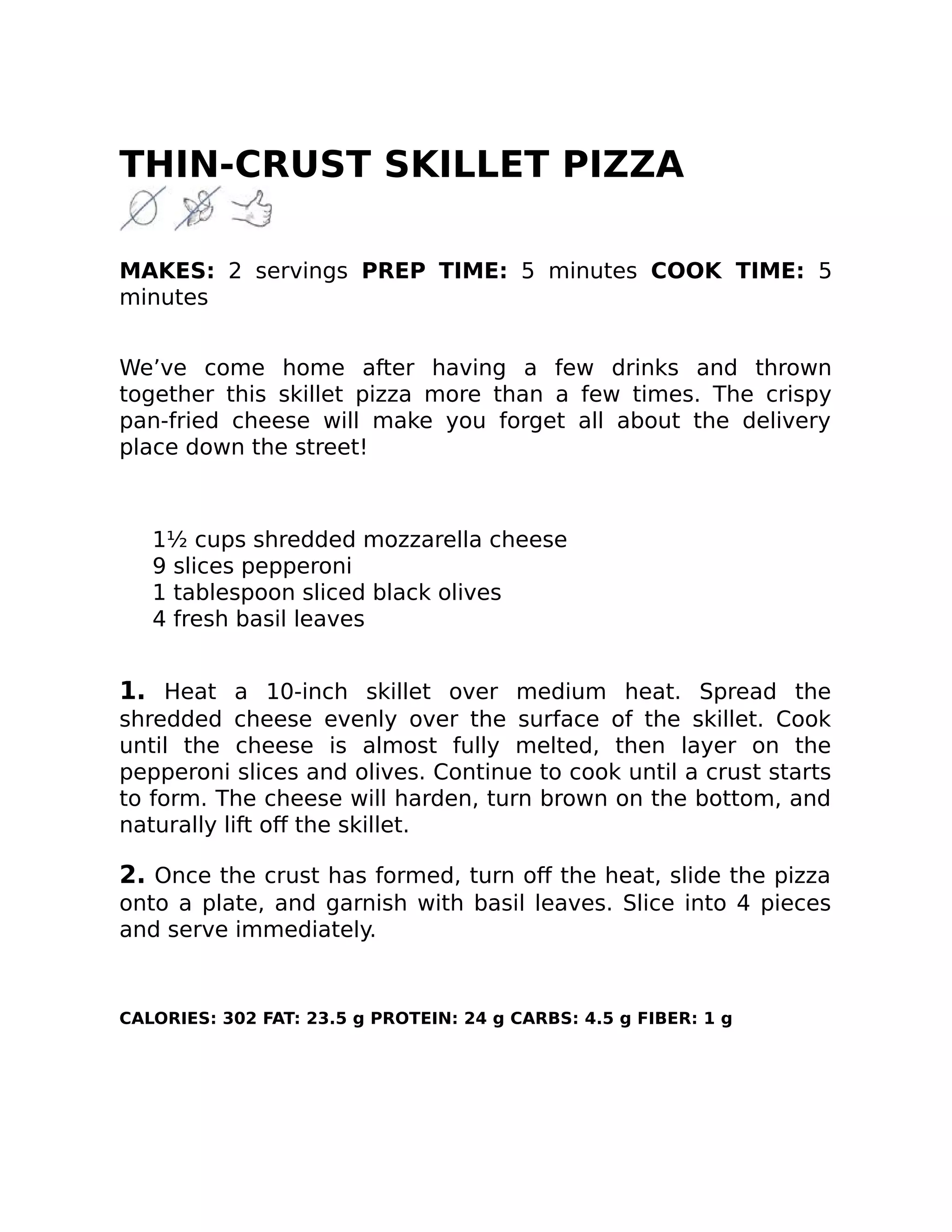 THIN-CRUST SKILLET PIZZA
MAKES: 2 servings PREP TIME: 5 minutes COOK TIME: 5
minutes
We’ve come home after having a few drinks and thrown
together this skillet pizza more than a few times. The crispy
pan-fried cheese will make you forget all about the delivery
place down the street!
1½ cups shredded mozzarella cheese
9 slices pepperoni
1 tablespoon sliced black olives
4 fresh basil leaves
1. Heat a 10-inch skillet over medium heat. Spread the
shredded cheese evenly over the surface of the skillet. Cook
until the cheese is almost fully melted, then layer on the
pepperoni slices and olives. Continue to cook until a crust starts
to form. The cheese will harden, turn brown on the bottom, and
naturally lift oﬀ the skillet.
2. Once the crust has formed, turn oﬀ the heat, slide the pizza
onto a plate, and garnish with basil leaves. Slice into 4 pieces
and serve immediately.
CALORIES: 302 FAT: 23.5 g PROTEIN: 24 g CARBS: 4.5 g FIBER: 1 g
 