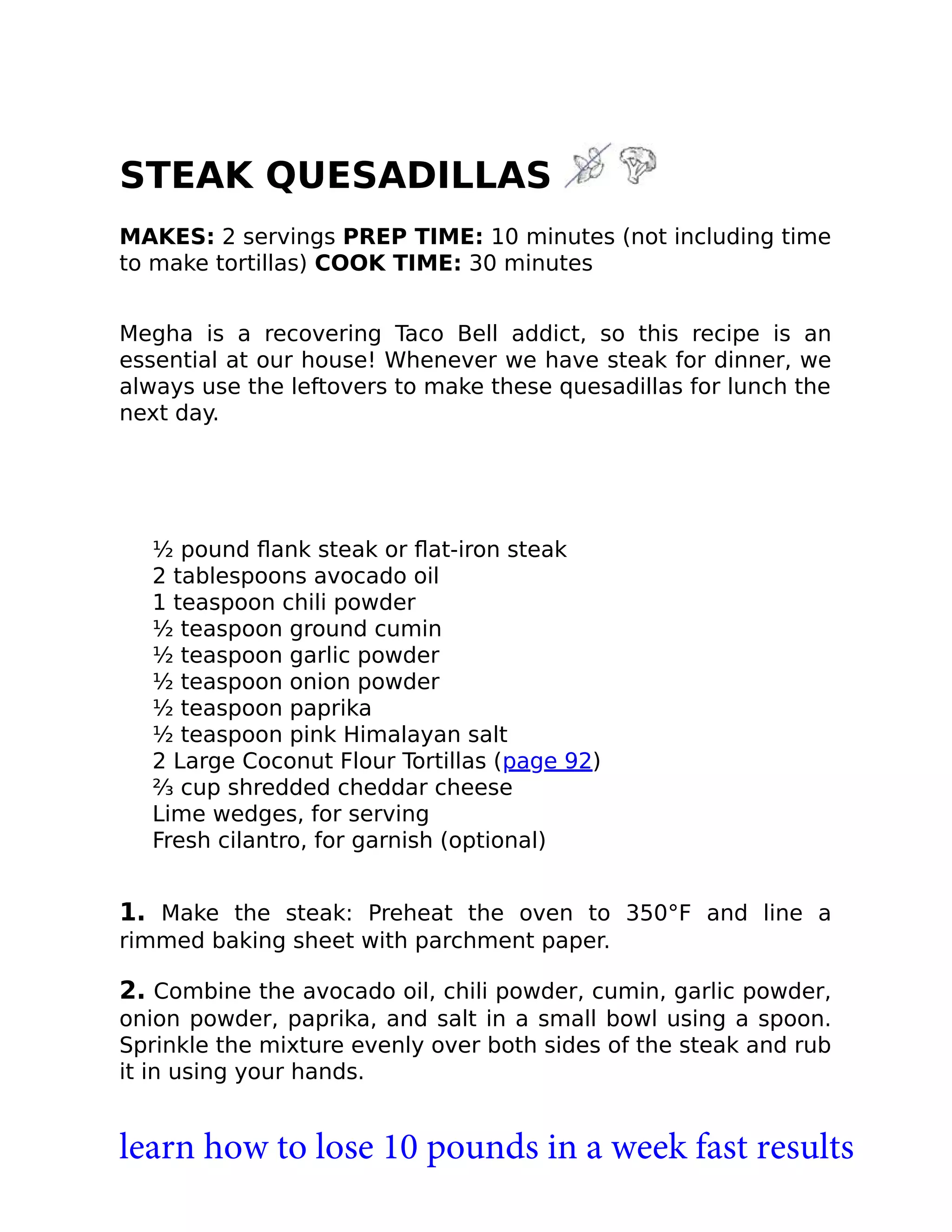 STEAK QUESADILLAS
MAKES: 2 servings PREP TIME: 10 minutes (not including time
to make tortillas) COOK TIME: 30 minutes
Megha is a recovering Taco Bell addict, so this recipe is an
essential at our house! Whenever we have steak for dinner, we
always use the leftovers to make these quesadillas for lunch the
next day.
½ pound ﬂank steak or ﬂat-iron steak
2 tablespoons avocado oil
1 teaspoon chili powder
½ teaspoon ground cumin
½ teaspoon garlic powder
½ teaspoon onion powder
½ teaspoon paprika
½ teaspoon pink Himalayan salt
2 Large Coconut Flour Tortillas (page 92)
⅔ cup shredded cheddar cheese
Lime wedges, for serving
Fresh cilantro, for garnish (optional)
1. Make the steak: Preheat the oven to 350°F and line a
rimmed baking sheet with parchment paper.
2. Combine the avocado oil, chili powder, cumin, garlic powder,
onion powder, paprika, and salt in a small bowl using a spoon.
Sprinkle the mixture evenly over both sides of the steak and rub
it in using your hands.
learn how to lose 10 pounds in a week fast results
 
