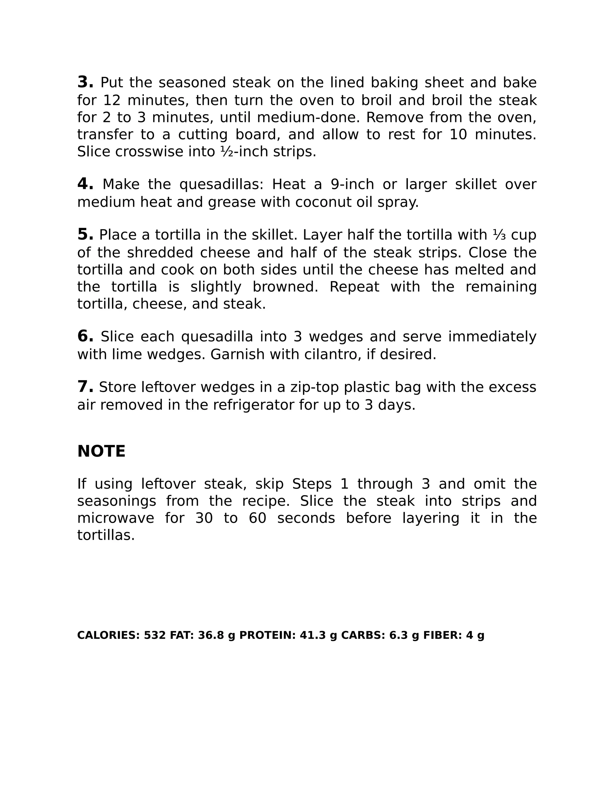 3. Put the seasoned steak on the lined baking sheet and bake
for 12 minutes, then turn the oven to broil and broil the steak
for 2 to 3 minutes, until medium-done. Remove from the oven,
transfer to a cutting board, and allow to rest for 10 minutes.
Slice crosswise into ½-inch strips.
4. Make the quesadillas: Heat a 9-inch or larger skillet over
medium heat and grease with coconut oil spray.
5. Place a tortilla in the skillet. Layer half the tortilla with ⅓ cup
of the shredded cheese and half of the steak strips. Close the
tortilla and cook on both sides until the cheese has melted and
the tortilla is slightly browned. Repeat with the remaining
tortilla, cheese, and steak.
6. Slice each quesadilla into 3 wedges and serve immediately
with lime wedges. Garnish with cilantro, if desired.
7. Store leftover wedges in a zip-top plastic bag with the excess
air removed in the refrigerator for up to 3 days.
NOTE
If using leftover steak, skip Steps 1 through 3 and omit the
seasonings from the recipe. Slice the steak into strips and
microwave for 30 to 60 seconds before layering it in the
tortillas.
CALORIES: 532 FAT: 36.8 g PROTEIN: 41.3 g CARBS: 6.3 g FIBER: 4 g
 