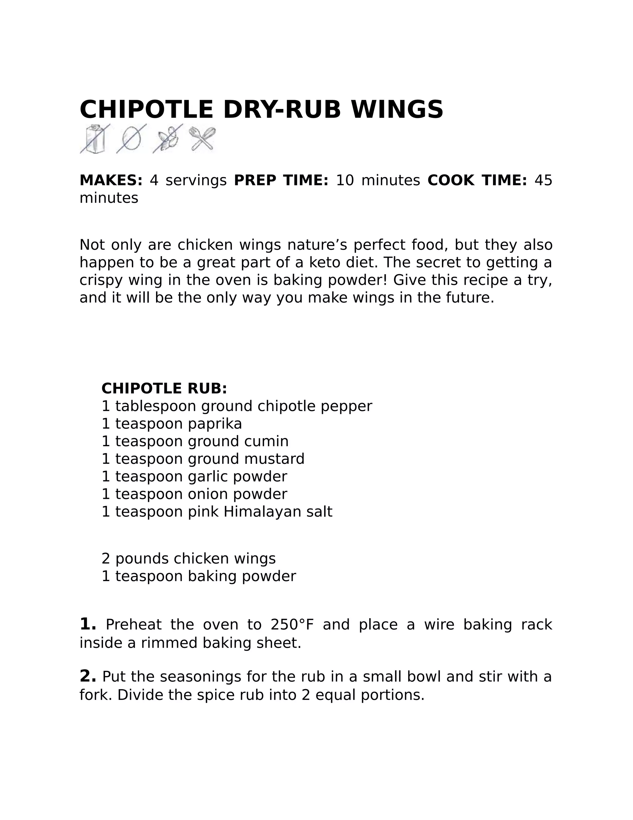 CHIPOTLE DRY-RUB WINGS
MAKES: 4 servings PREP TIME: 10 minutes COOK TIME: 45
minutes
Not only are chicken wings nature’s perfect food, but they also
happen to be a great part of a keto diet. The secret to getting a
crispy wing in the oven is baking powder! Give this recipe a try,
and it will be the only way you make wings in the future.
CHIPOTLE RUB:
1 tablespoon ground chipotle pepper
1 teaspoon paprika
1 teaspoon ground cumin
1 teaspoon ground mustard
1 teaspoon garlic powder
1 teaspoon onion powder
1 teaspoon pink Himalayan salt
2 pounds chicken wings
1 teaspoon baking powder
1. Preheat the oven to 250°F and place a wire baking rack
inside a rimmed baking sheet.
2. Put the seasonings for the rub in a small bowl and stir with a
fork. Divide the spice rub into 2 equal portions.
 