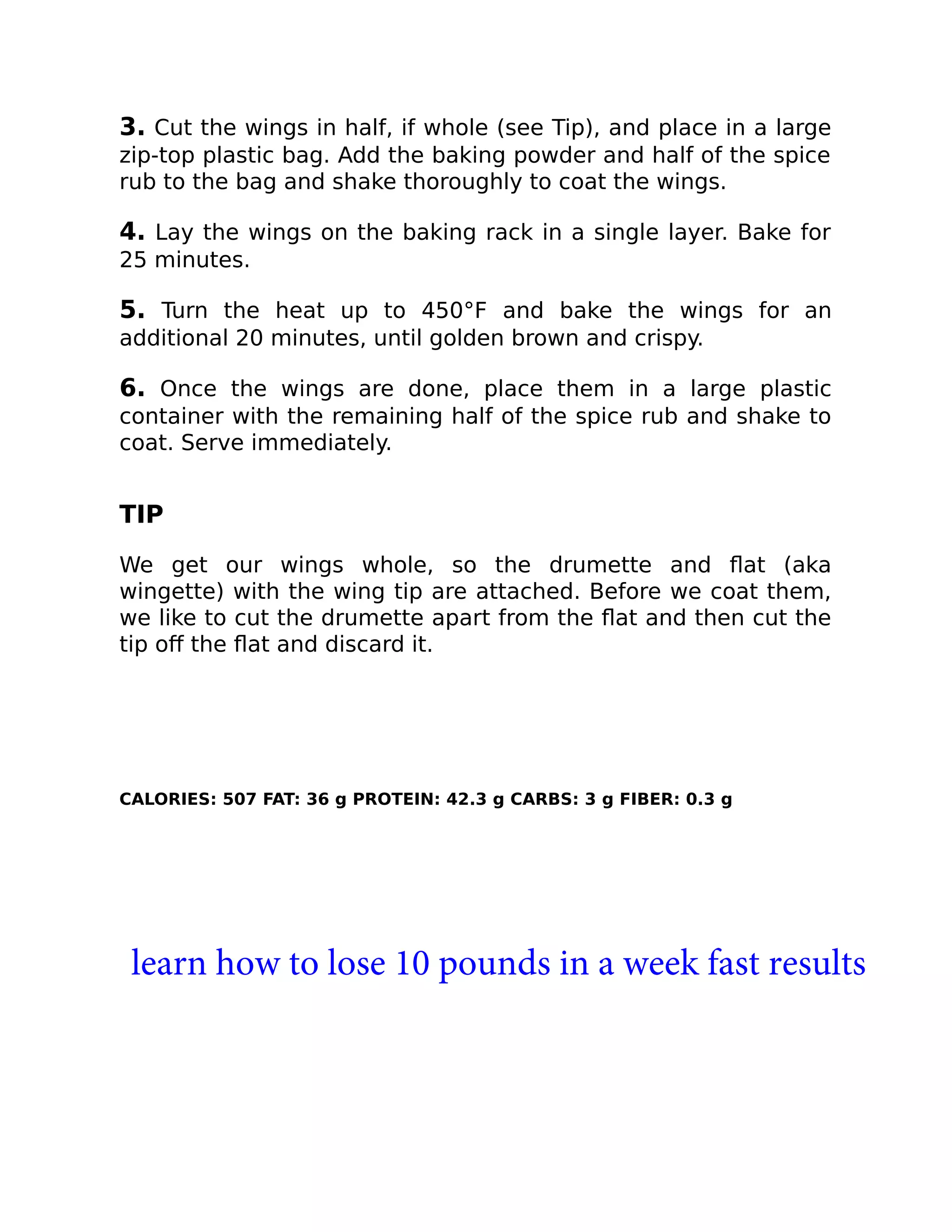 3. Cut the wings in half, if whole (see Tip), and place in a large
zip-top plastic bag. Add the baking powder and half of the spice
rub to the bag and shake thoroughly to coat the wings.
4. Lay the wings on the baking rack in a single layer. Bake for
25 minutes.
5. Turn the heat up to 450°F and bake the wings for an
additional 20 minutes, until golden brown and crispy.
6. Once the wings are done, place them in a large plastic
container with the remaining half of the spice rub and shake to
coat. Serve immediately.
TIP
We get our wings whole, so the drumette and ﬂat (aka
wingette) with the wing tip are attached. Before we coat them,
we like to cut the drumette apart from the ﬂat and then cut the
tip oﬀ the ﬂat and discard it.
CALORIES: 507 FAT: 36 g PROTEIN: 42.3 g CARBS: 3 g FIBER: 0.3 g
learn how to lose 10 pounds in a week fast results
 