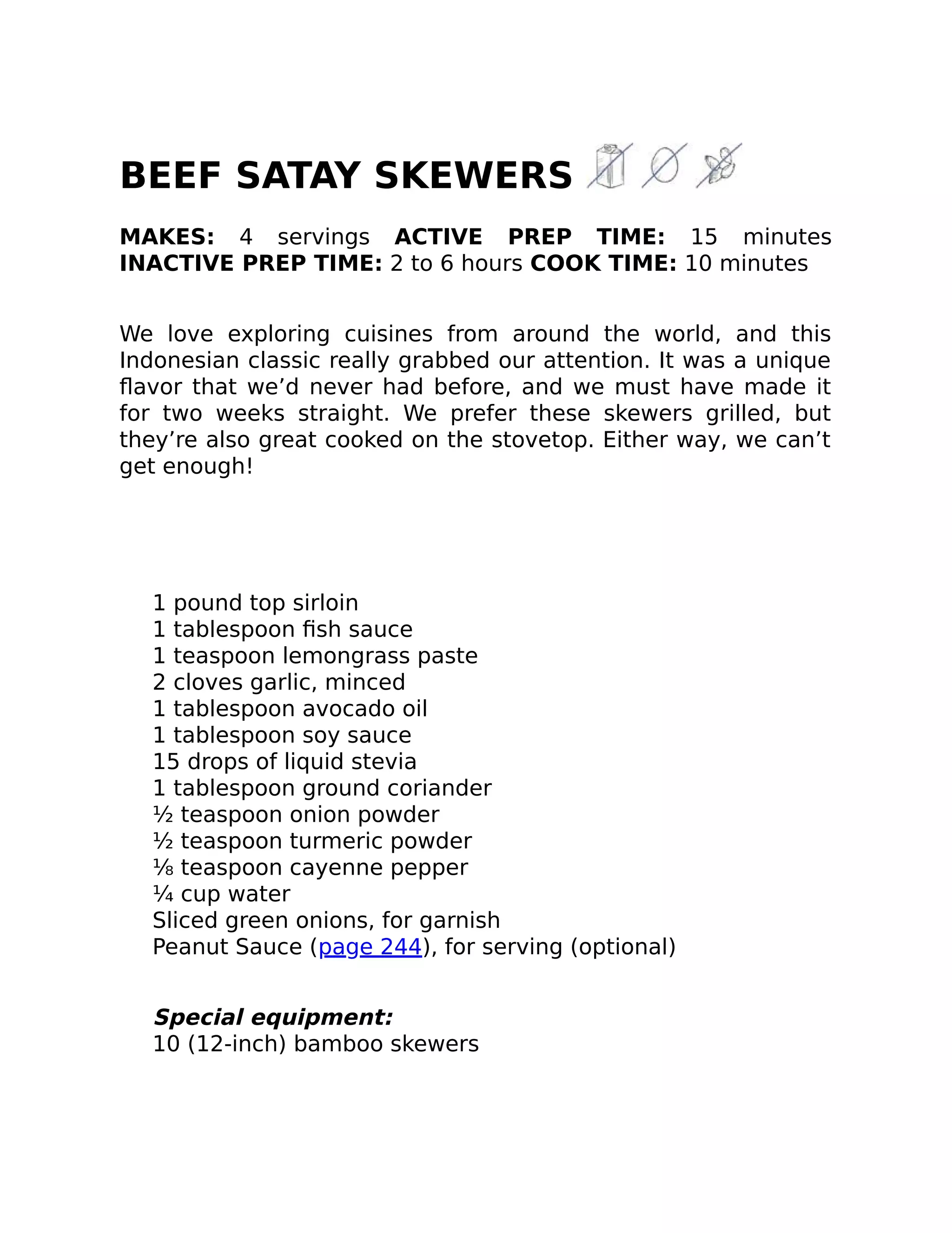 BEEF SATAY SKEWERS
MAKES: 4 servings ACTIVE PREP TIME: 15 minutes
INACTIVE PREP TIME: 2 to 6 hours COOK TIME: 10 minutes
We love exploring cuisines from around the world, and this
Indonesian classic really grabbed our attention. It was a unique
ﬂavor that we’d never had before, and we must have made it
for two weeks straight. We prefer these skewers grilled, but
they’re also great cooked on the stovetop. Either way, we can’t
get enough!
1 pound top sirloin
1 tablespoon ﬁsh sauce
1 teaspoon lemongrass paste
2 cloves garlic, minced
1 tablespoon avocado oil
1 tablespoon soy sauce
15 drops of liquid stevia
1 tablespoon ground coriander
½ teaspoon onion powder
½ teaspoon turmeric powder
⅛ teaspoon cayenne pepper
¼ cup water
Sliced green onions, for garnish
Peanut Sauce (page 244), for serving (optional)
Special equipment:
10 (12-inch) bamboo skewers
 