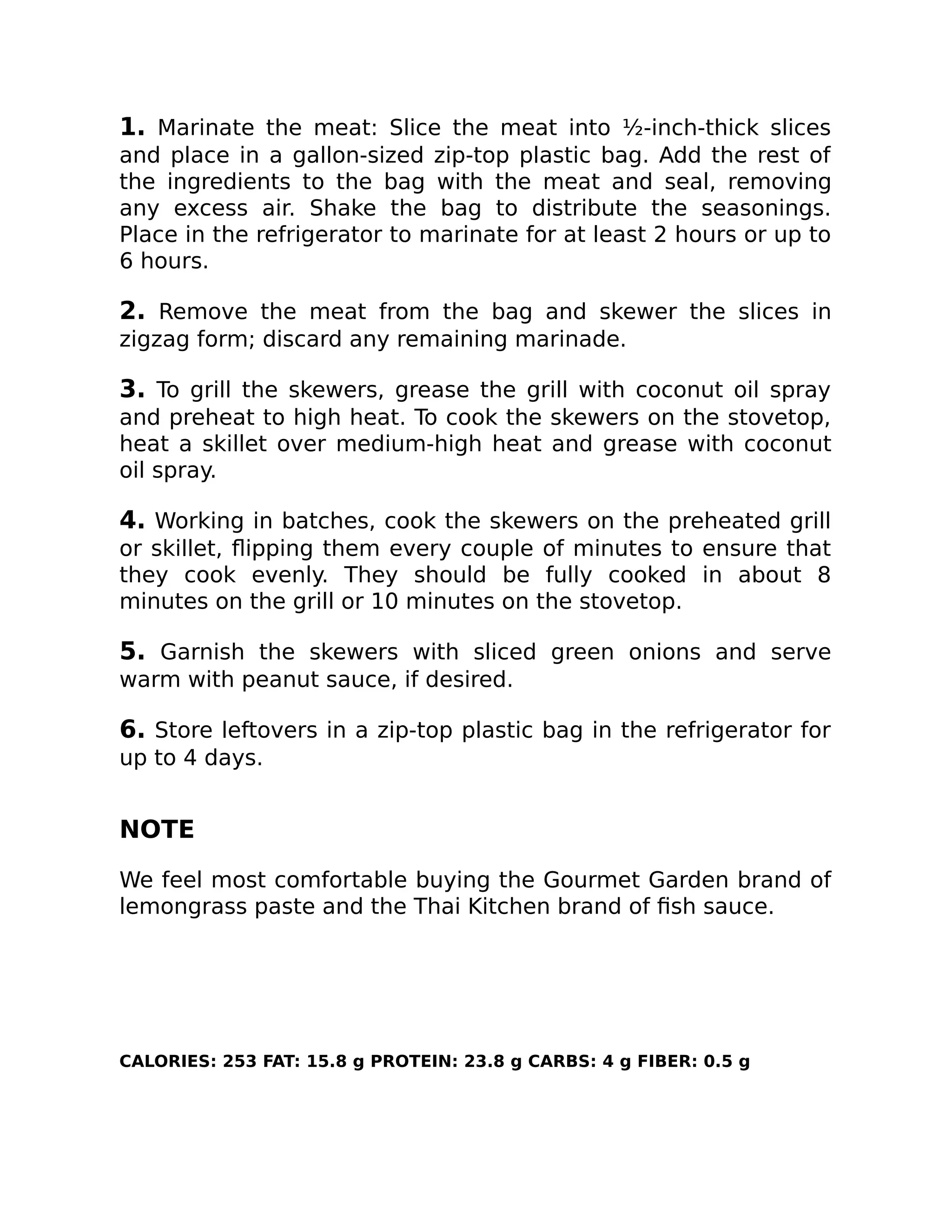1. Marinate the meat: Slice the meat into ½-inch-thick slices
and place in a gallon-sized zip-top plastic bag. Add the rest of
the ingredients to the bag with the meat and seal, removing
any excess air. Shake the bag to distribute the seasonings.
Place in the refrigerator to marinate for at least 2 hours or up to
6 hours.
2. Remove the meat from the bag and skewer the slices in
zigzag form; discard any remaining marinade.
3. To grill the skewers, grease the grill with coconut oil spray
and preheat to high heat. To cook the skewers on the stovetop,
heat a skillet over medium-high heat and grease with coconut
oil spray.
4. Working in batches, cook the skewers on the preheated grill
or skillet, ﬂipping them every couple of minutes to ensure that
they cook evenly. They should be fully cooked in about 8
minutes on the grill or 10 minutes on the stovetop.
5. Garnish the skewers with sliced green onions and serve
warm with peanut sauce, if desired.
6. Store leftovers in a zip-top plastic bag in the refrigerator for
up to 4 days.
NOTE
We feel most comfortable buying the Gourmet Garden brand of
lemongrass paste and the Thai Kitchen brand of ﬁsh sauce.
CALORIES: 253 FAT: 15.8 g PROTEIN: 23.8 g CARBS: 4 g FIBER: 0.5 g
 