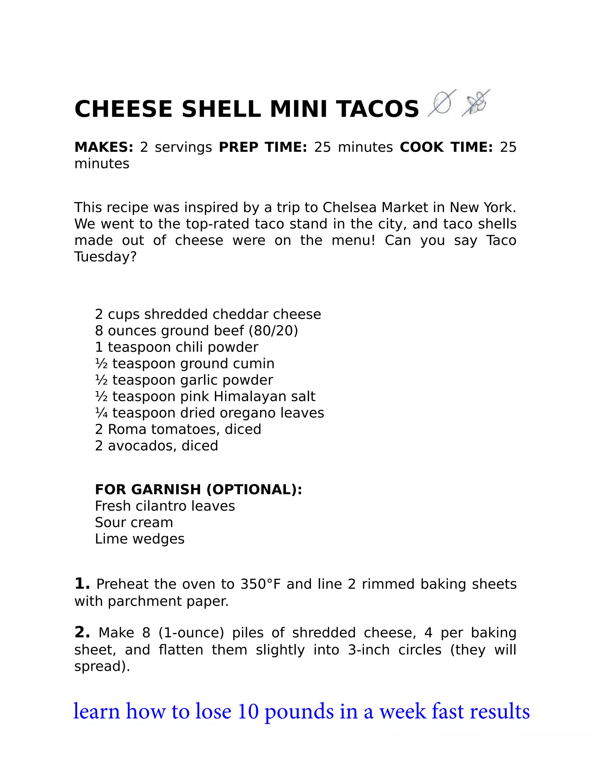CHEESE SHELL MINI TACOS
MAKES: 2 servings PREP TIME: 25 minutes COOK TIME: 25
minutes
This recipe was inspired by a trip to Chelsea Market in New York.
We went to the top-rated taco stand in the city, and taco shells
made out of cheese were on the menu! Can you say Taco
Tuesday?
2 cups shredded cheddar cheese
8 ounces ground beef (80/20)
1 teaspoon chili powder
½ teaspoon ground cumin
½ teaspoon garlic powder
½ teaspoon pink Himalayan salt
¼ teaspoon dried oregano leaves
2 Roma tomatoes, diced
2 avocados, diced
FOR GARNISH (OPTIONAL):
Fresh cilantro leaves
Sour cream
Lime wedges
1. Preheat the oven to 350°F and line 2 rimmed baking sheets
with parchment paper.
2. Make 8 (1-ounce) piles of shredded cheese, 4 per baking
sheet, and ﬂatten them slightly into 3-inch circles (they will
spread).
learn how to lose 10 pounds in a week fast results
 