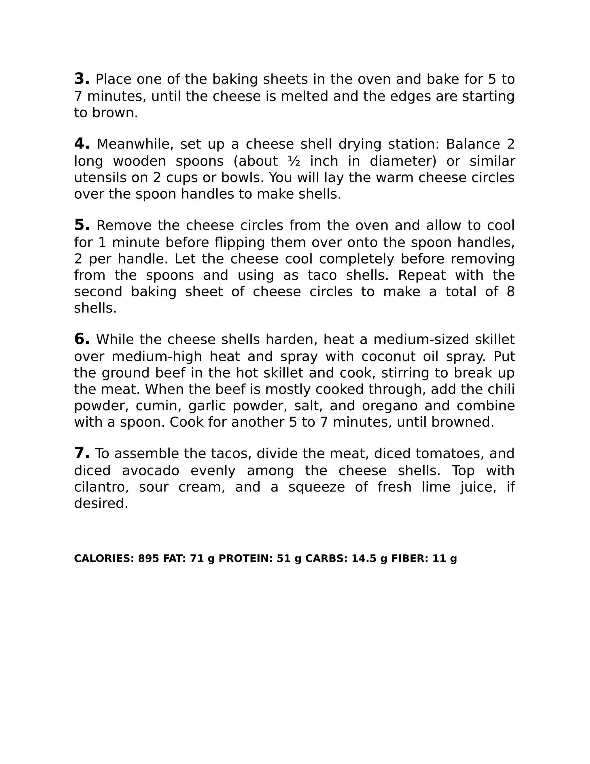 3. Place one of the baking sheets in the oven and bake for 5 to
7 minutes, until the cheese is melted and the edges are starting
to brown.
4. Meanwhile, set up a cheese shell drying station: Balance 2
long wooden spoons (about ½ inch in diameter) or similar
utensils on 2 cups or bowls. You will lay the warm cheese circles
over the spoon handles to make shells.
5. Remove the cheese circles from the oven and allow to cool
for 1 minute before ﬂipping them over onto the spoon handles,
2 per handle. Let the cheese cool completely before removing
from the spoons and using as taco shells. Repeat with the
second baking sheet of cheese circles to make a total of 8
shells.
6. While the cheese shells harden, heat a medium-sized skillet
over medium-high heat and spray with coconut oil spray. Put
the ground beef in the hot skillet and cook, stirring to break up
the meat. When the beef is mostly cooked through, add the chili
powder, cumin, garlic powder, salt, and oregano and combine
with a spoon. Cook for another 5 to 7 minutes, until browned.
7. To assemble the tacos, divide the meat, diced tomatoes, and
diced avocado evenly among the cheese shells. Top with
cilantro, sour cream, and a squeeze of fresh lime juice, if
desired.
CALORIES: 895 FAT: 71 g PROTEIN: 51 g CARBS: 14.5 g FIBER: 11 g
 