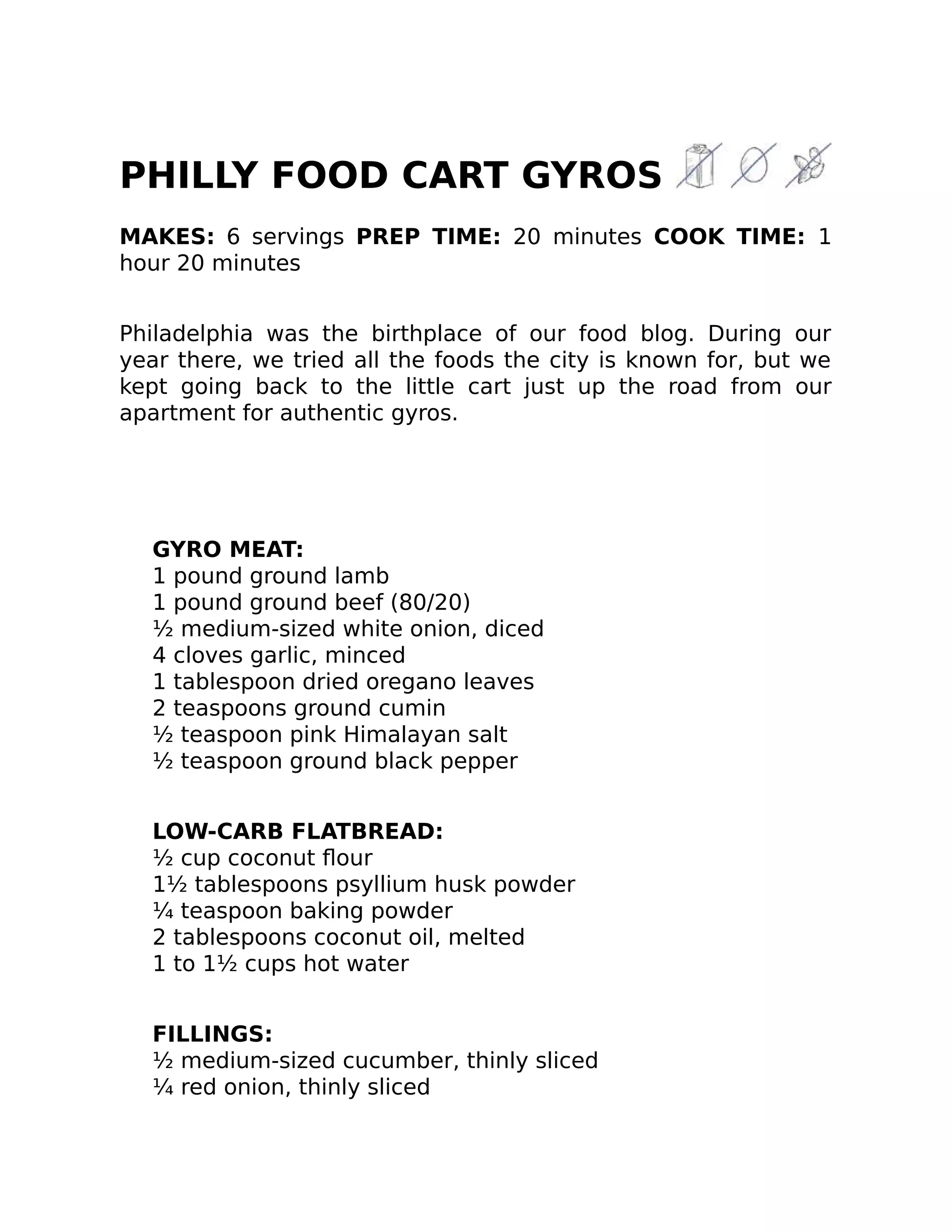 PHILLY FOOD CART GYROS
MAKES: 6 servings PREP TIME: 20 minutes COOK TIME: 1
hour 20 minutes
Philadelphia was the birthplace of our food blog. During our
year there, we tried all the foods the city is known for, but we
kept going back to the little cart just up the road from our
apartment for authentic gyros.
GYRO MEAT:
1 pound ground lamb
1 pound ground beef (80/20)
½ medium-sized white onion, diced
4 cloves garlic, minced
1 tablespoon dried oregano leaves
2 teaspoons ground cumin
½ teaspoon pink Himalayan salt
½ teaspoon ground black pepper
LOW-CARB FLATBREAD:
½ cup coconut ﬂour
1½ tablespoons psyllium husk powder
¼ teaspoon baking powder
2 tablespoons coconut oil, melted
1 to 1½ cups hot water
FILLINGS:
½ medium-sized cucumber, thinly sliced
¼ red onion, thinly sliced
 