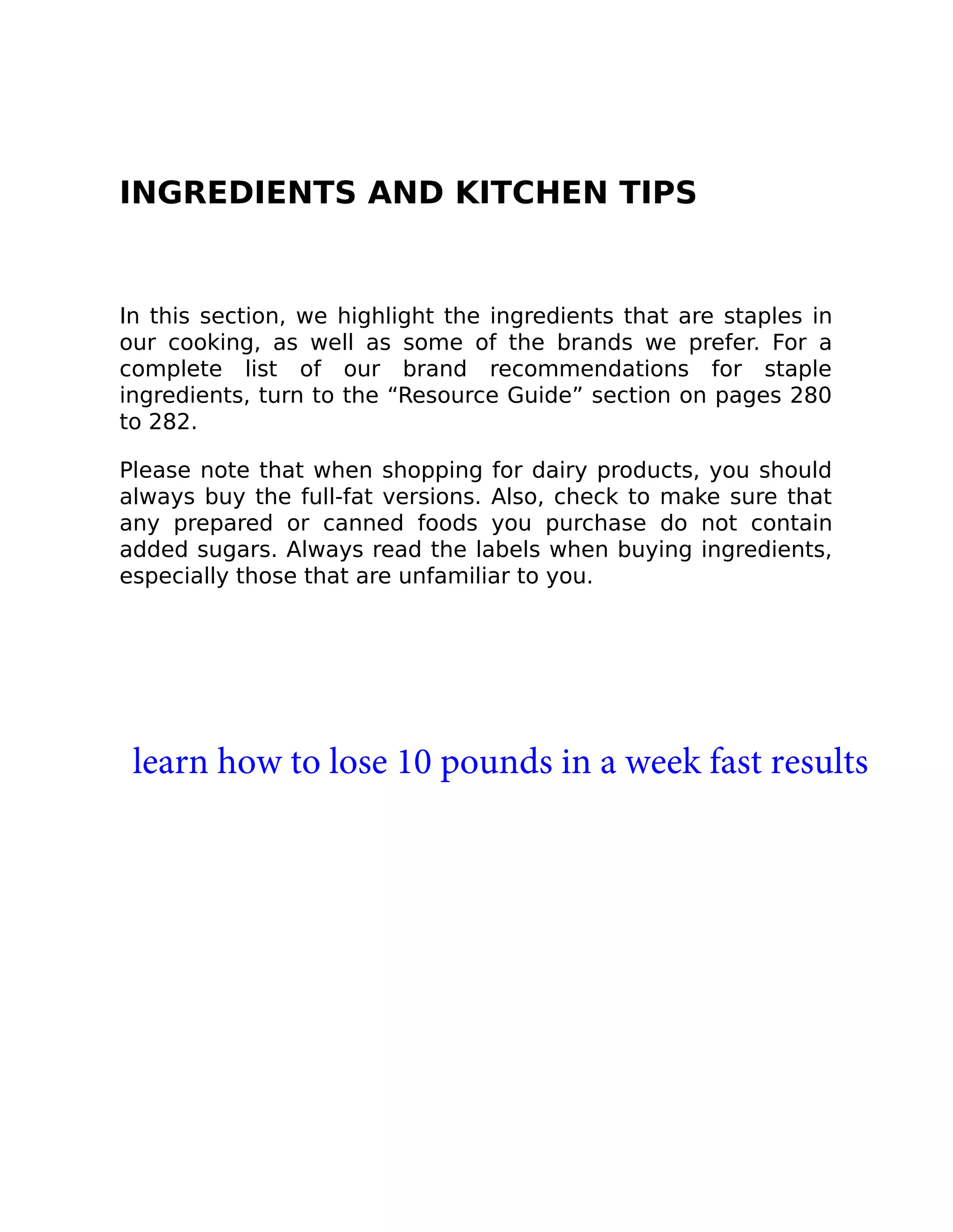 INGREDIENTS AND KITCHEN TIPS
In this section, we highlight the ingredients that are staples in
our cooking, as well as some of the brands we prefer. For a
complete list of our brand recommendations for staple
ingredients, turn to the “Resource Guide” section on pages 280
to 282.
Please note that when shopping for dairy products, you should
always buy the full-fat versions. Also, check to make sure that
any prepared or canned foods you purchase do not contain
added sugars. Always read the labels when buying ingredients,
especially those that are unfamiliar to you.
learn how to lose 10 pounds in a week fast results
 